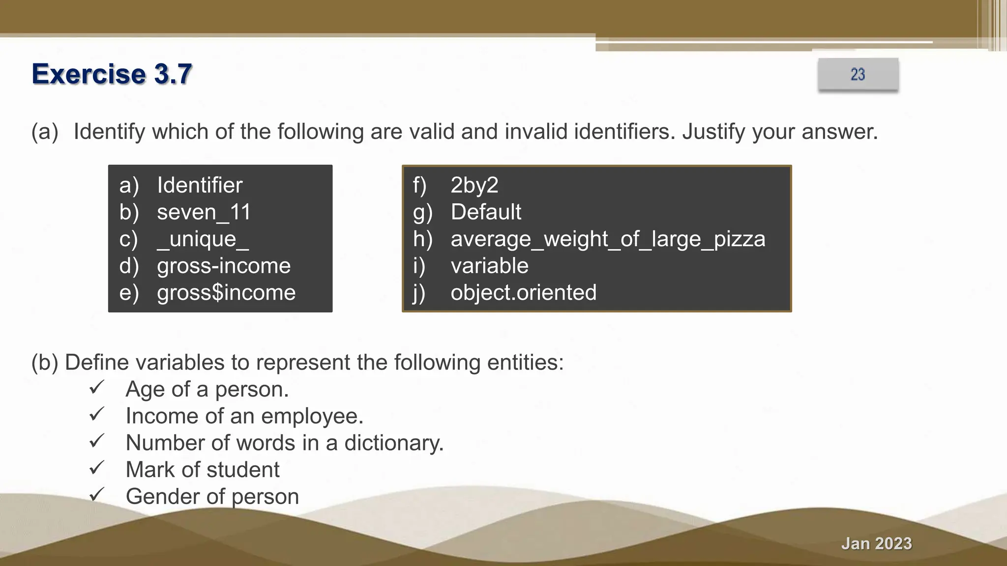 Jan 2023
Exercise 3.7
(a) Identify which of the following are valid and invalid identifiers. Justify your answer.
a) Identifier
b) seven_11
c) _unique_
d) gross-income
e) gross$income
f) 2by2
g) Default
h) average_weight_of_large_pizza
i) variable
j) object.oriented
(b) Define variables to represent the following entities:
 Age of a person.
 Income of an employee.
 Number of words in a dictionary.
 Mark of student
 Gender of person
 