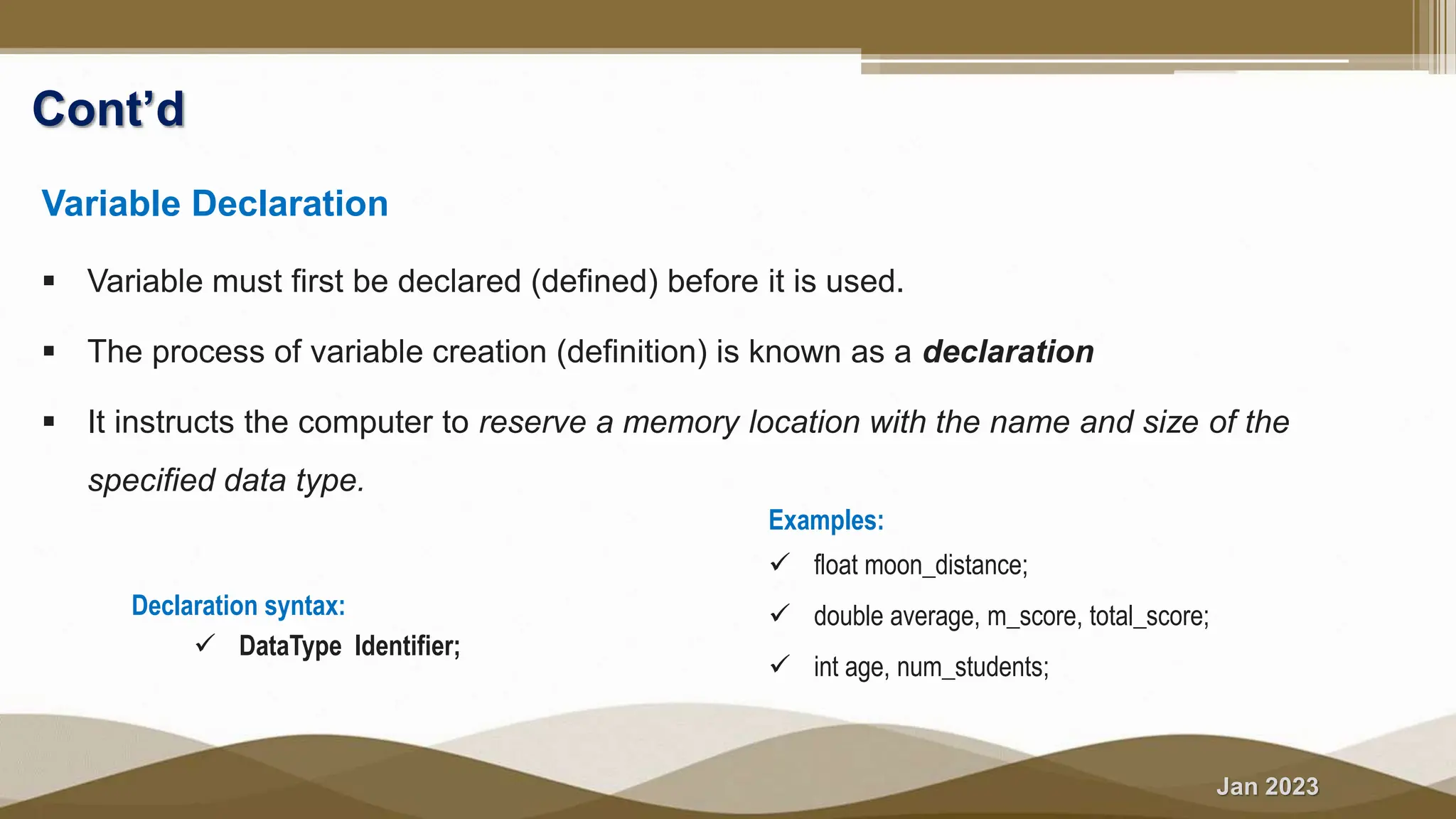 Jan 2023
Cont’d
Variable Declaration
 Variable must first be declared (defined) before it is used.
 The process of variable creation (definition) is known as a declaration
 It instructs the computer to reserve a memory location with the name and size of the
specified data type.
Declaration syntax:
 DataType Identifier;
Examples:
 float moon_distance;
 double average, m_score, total_score;
 int age, num_students;
 