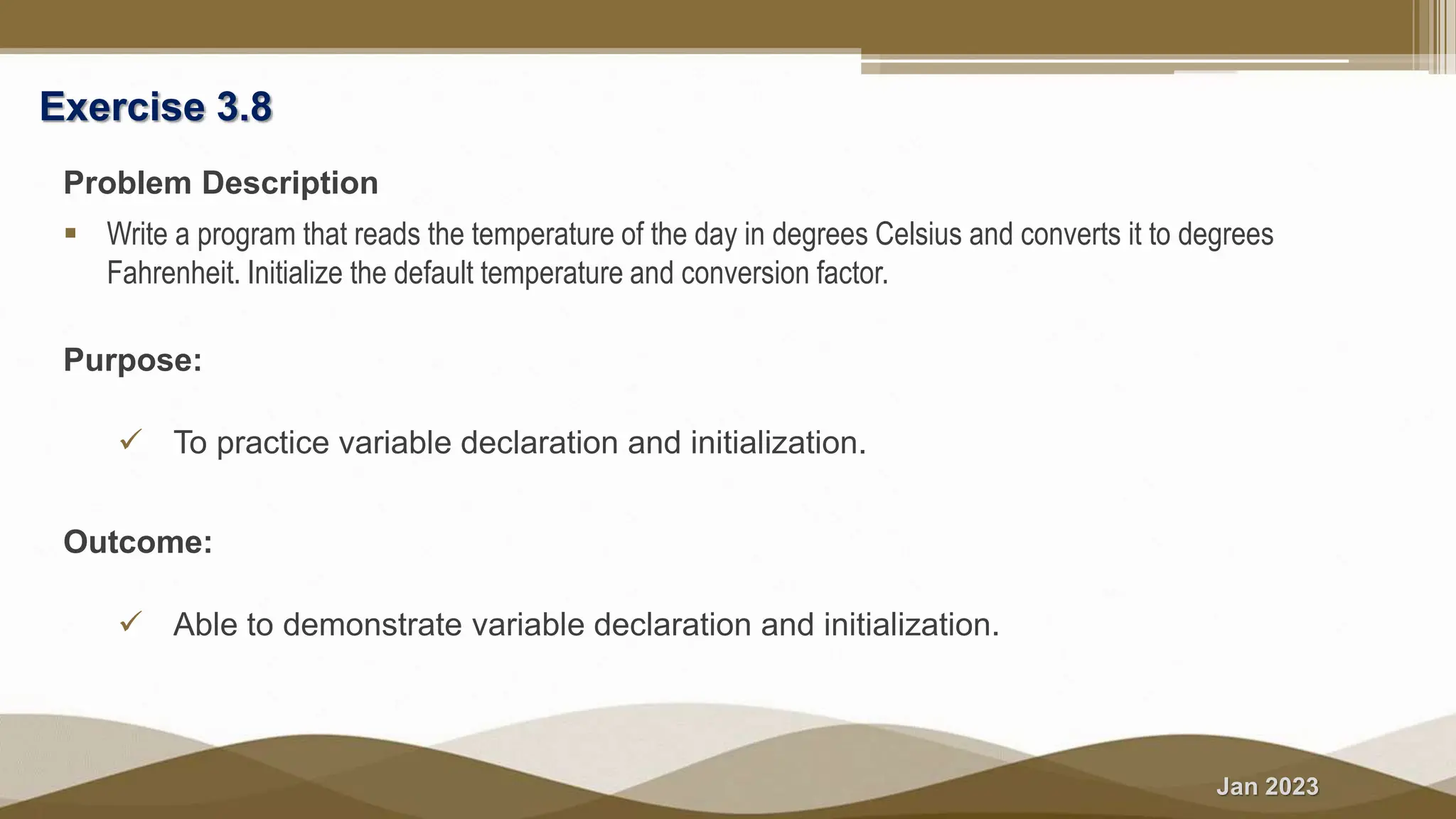 Jan 2023
Exercise 3.8
Problem Description
 Write a program that reads the temperature of the day in degrees Celsius and converts it to degrees
Fahrenheit. Initialize the default temperature and conversion factor.
Purpose:
 To practice variable declaration and initialization.
Outcome:
 Able to demonstrate variable declaration and initialization.
 