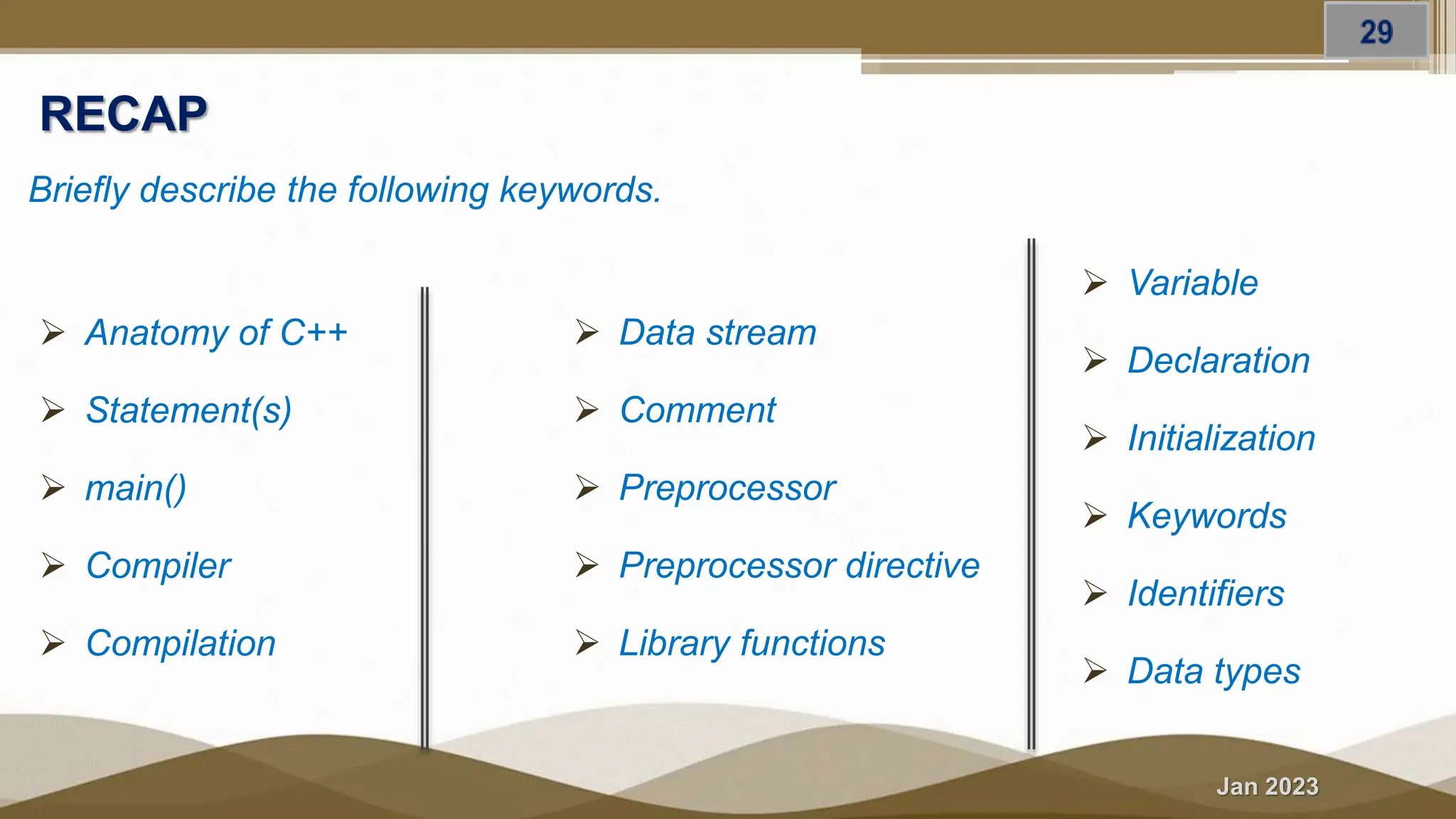 Jan 2023
RECAP
Briefly describe the following keywords.
 Anatomy of C++
 Statement(s)
 main()
 Compiler
 Compilation
 Data stream
 Comment
 Preprocessor
 Preprocessor directive
 Library functions
 Variable
 Declaration
 Initialization
 Keywords
 Identifiers
 Data types
 