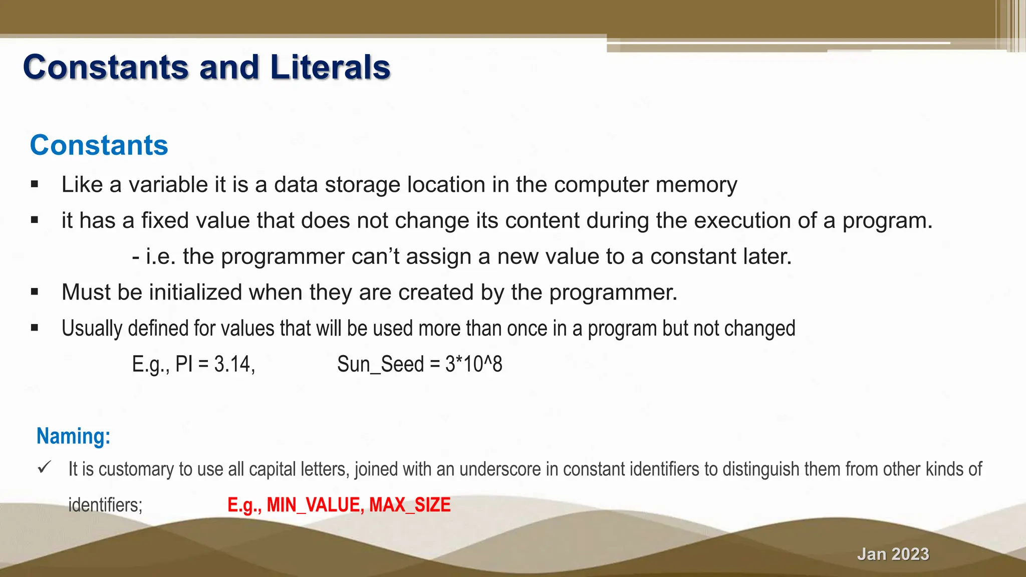 Jan 2023
Constants and Literals
Constants
 Like a variable it is a data storage location in the computer memory
 it has a fixed value that does not change its content during the execution of a program.
- i.e. the programmer can’t assign a new value to a constant later.
 Must be initialized when they are created by the programmer.
 Usually defined for values that will be used more than once in a program but not changed
E.g., PI = 3.14, Sun_Seed = 3*10^8
Naming:
 It is customary to use all capital letters, joined with an underscore in constant identifiers to distinguish them from other kinds of
identifiers; E.g., MIN_VALUE, MAX_SIZE
 