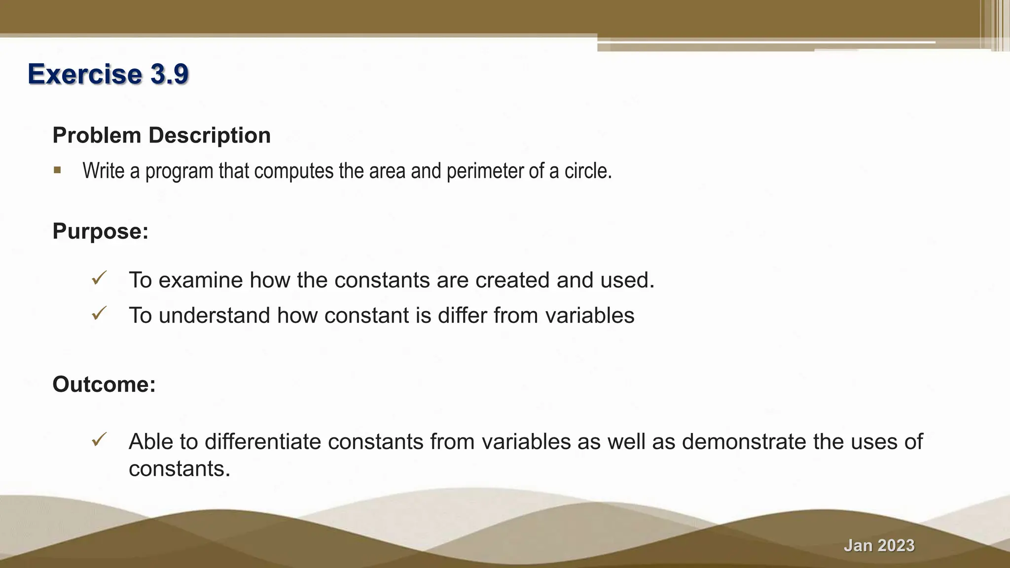Jan 2023
Exercise 3.9
Problem Description
 Write a program that computes the area and perimeter of a circle.
Purpose:
 To examine how the constants are created and used.
 To understand how constant is differ from variables
Outcome:
 Able to differentiate constants from variables as well as demonstrate the uses of
constants.
 