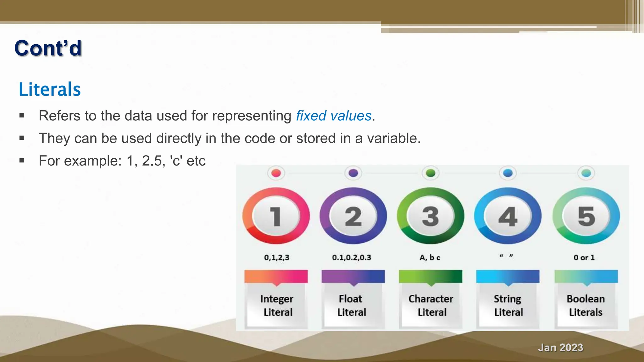 Jan 2023
Cont’d
Literals
 Refers to the data used for representing fixed values.
 They can be used directly in the code or stored in a variable.
 For example: 1, 2.5, 'c' etc
 