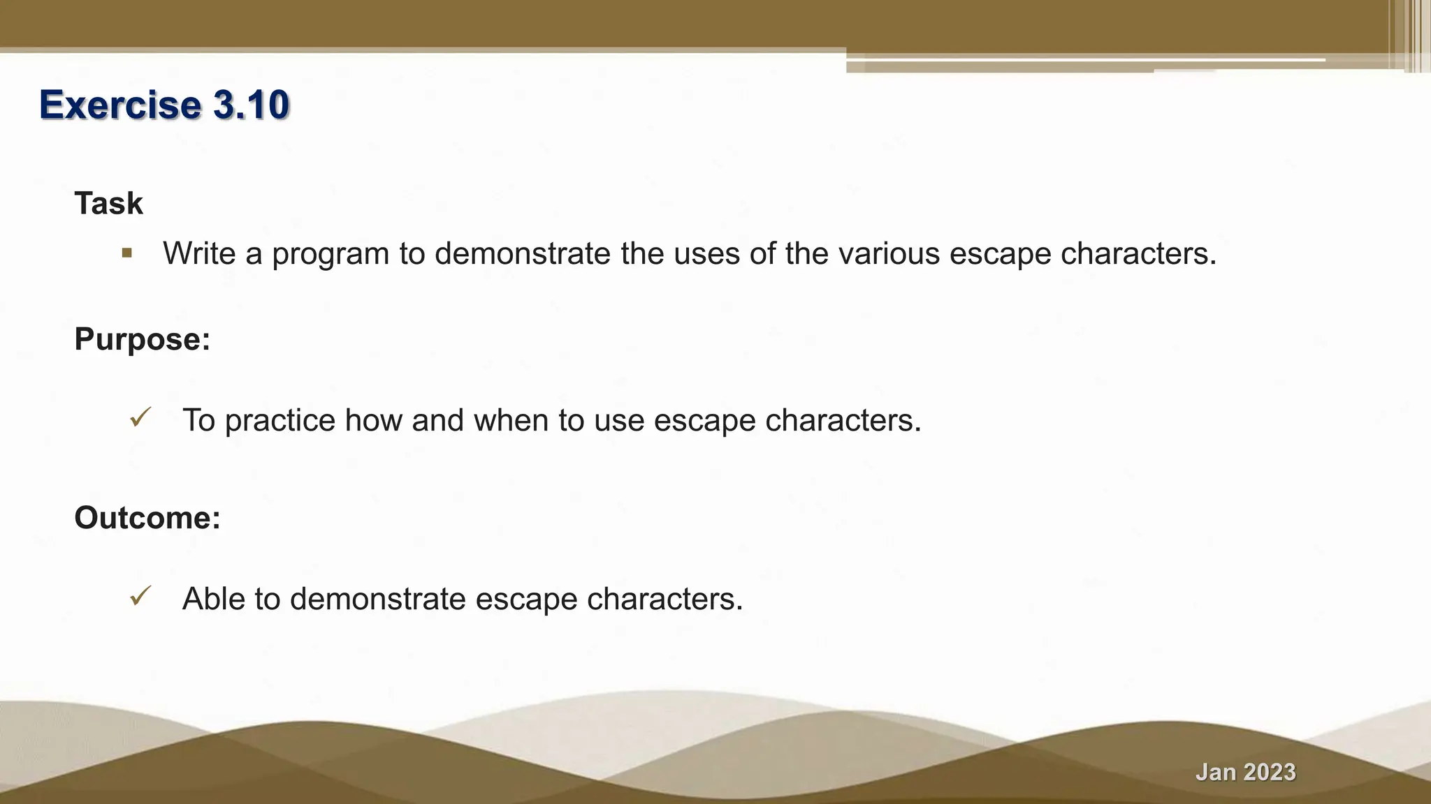 Jan 2023
Exercise 3.10
Task
 Write a program to demonstrate the uses of the various escape characters.
Purpose:
 To practice how and when to use escape characters.
Outcome:
 Able to demonstrate escape characters.
 