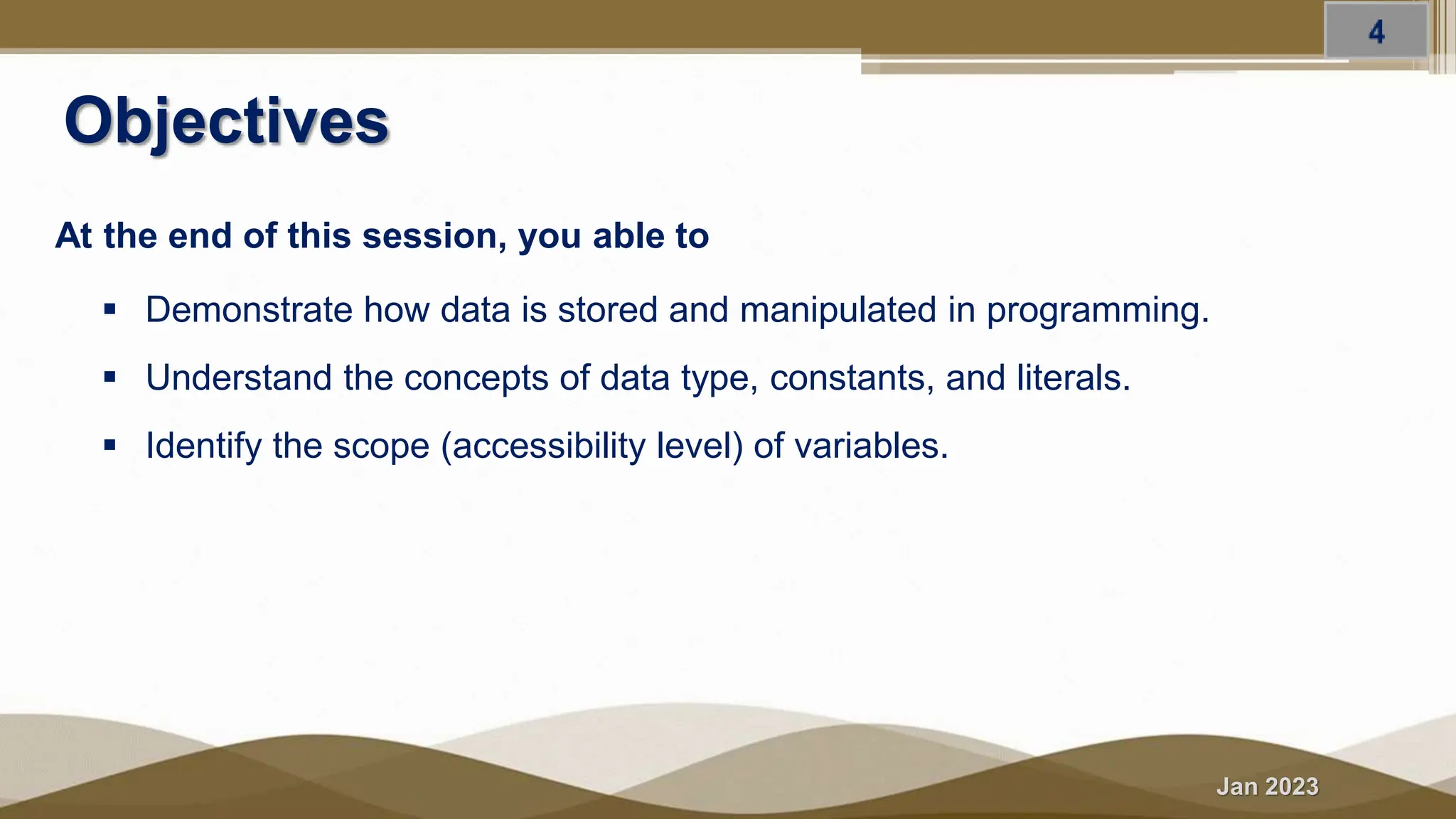 Jan 2023
Objectives
At the end of this session, you able to
 Demonstrate how data is stored and manipulated in programming.
 Understand the concepts of data type, constants, and literals.
 Identify the scope (accessibility level) of variables.
 