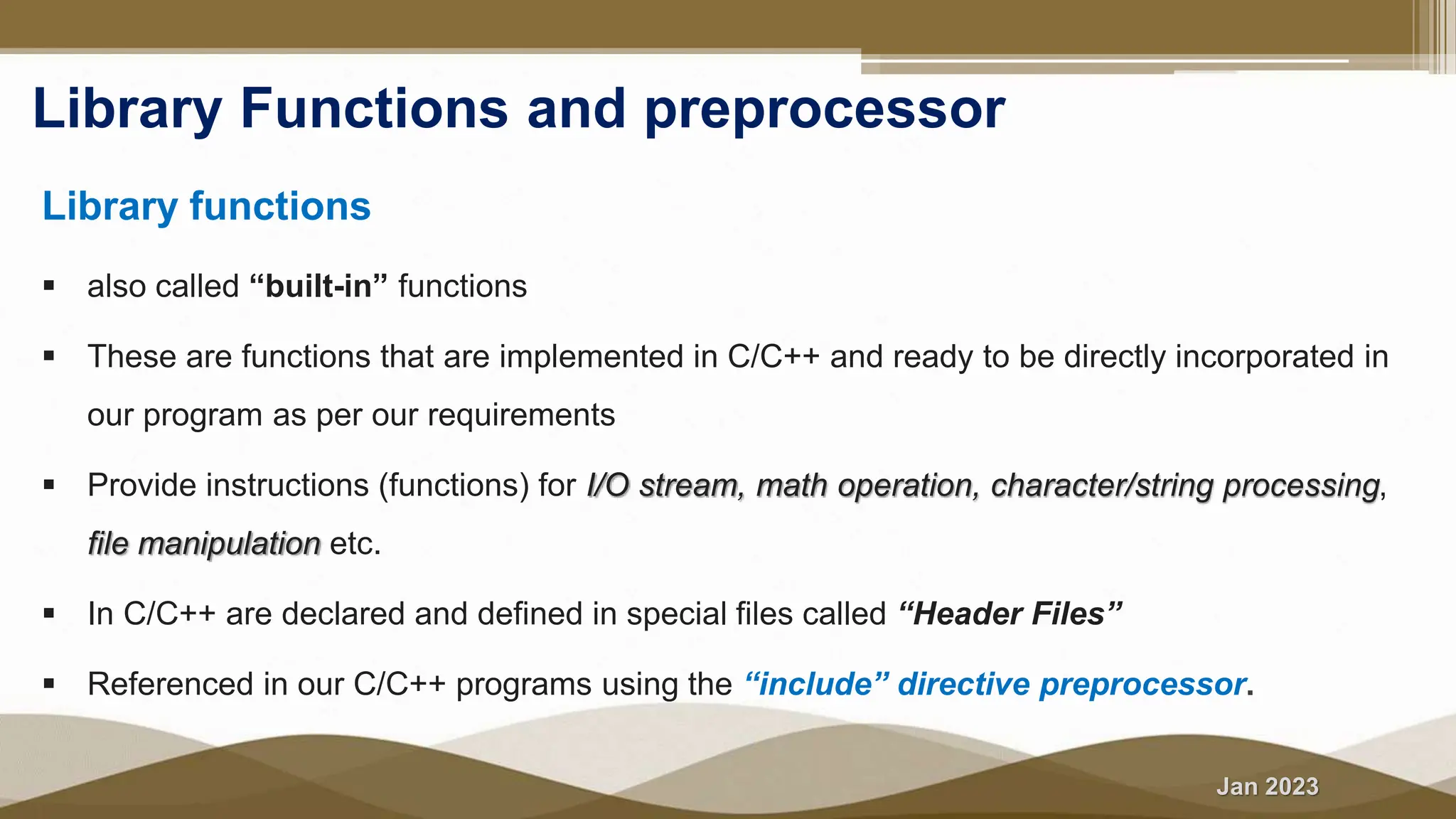 Jan 2023
Library Functions and preprocessor
Library functions
 also called “built-in” functions
 These are functions that are implemented in C/C++ and ready to be directly incorporated in
our program as per our requirements
 Provide instructions (functions) for I/O stream, math operation, character/string processing,
file manipulation etc.
 In C/C++ are declared and defined in special files called “Header Files”
 Referenced in our C/C++ programs using the “include” directive preprocessor.
 
