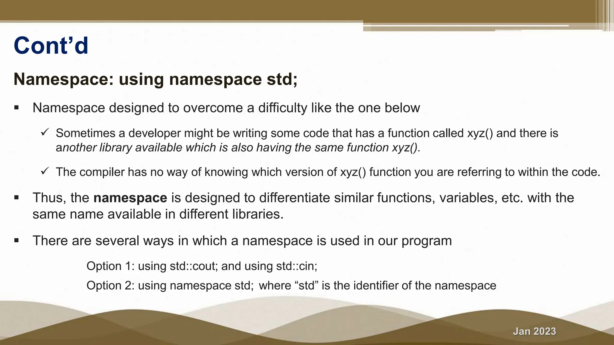 Jan 2023
Cont’d
Namespace: using namespace std;
 Namespace designed to overcome a difficulty like the one below
 Sometimes a developer might be writing some code that has a function called xyz() and there is
another library available which is also having the same function xyz().
 The compiler has no way of knowing which version of xyz() function you are referring to within the code.
 Thus, the namespace is designed to differentiate similar functions, variables, etc. with the
same name available in different libraries.
 There are several ways in which a namespace is used in our program
 Option 1: using std::cout; and using std::cin;
 Option 2: using namespace std; where “std” is the identifier of the namespace
 