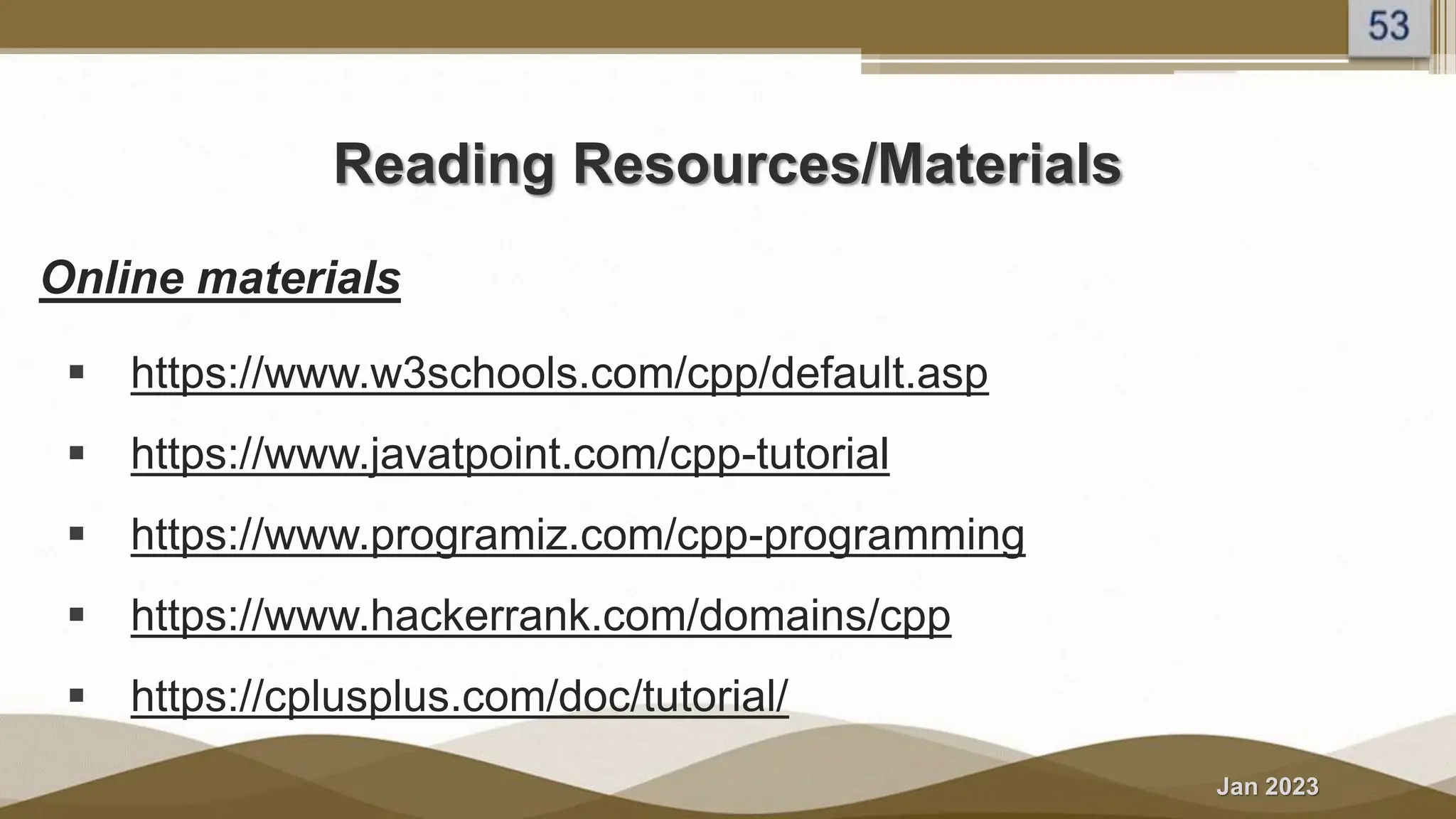 Jan 2023
Reading Resources/Materials
Online materials
 https://www.w3schools.com/cpp/default.asp
 https://www.javatpoint.com/cpp-tutorial
 https://www.programiz.com/cpp-programming
 https://www.hackerrank.com/domains/cpp
 https://cplusplus.com/doc/tutorial/
 