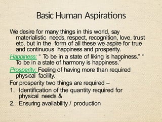 Basic Human Aspirations
We desire for many things in this world, say
materialistic needs, respect, recognition, love, trust
etc, but in the form of all these we aspire for true
and continuous happiness and prosperity.
Happiness: “ T
o be in a state of liking is happiness.” “
T
o be in a state of harmony is happiness.”
Prosperity: Feeling of having more than required
physical facility.
For prosperity two things are required –
1. Identification of the quantity required for
physical needs &
2. Ensuring availability / production
 