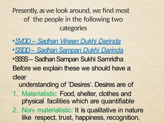 Presently, aswe look around, we find most
of the people in the following two
categories
•SVDD– Sadhan Viheen Dukhi Darinda
•SSDD– SadhanSampan Dukhi Darinda
•S
S
S
S– SadhanSampan Sukhi Samridha
Before we explain these we should have a
clear
understanding of ‘Desires’. Desires are of
1. Materialistic: Food, shelter, clothes and
physical facilities which are quantifiable
2. Non- materialistic: It is qualitative in nature
like respect, trust, happiness, recognition,
 