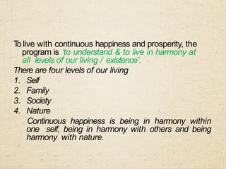T
o live with continuous happiness and prosperity, the
program is ‘to understand & to live in harmony at
all levels of our living / existence’.
There are four levels of our living
1. Self
2. Family
3. Society
4. Nature
Continuous happiness is being in harmony within
one self, being in harmony with others and being
harmony with nature.
 