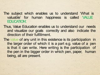 The subject which enables us to understand ‘What is
valuable’ for human happiness is called ‘VALUE
EDUCATION’.
Thus, Value Education enables us to understand our needs
and visualize our goals correctly and also indicate the
direction of their fulfillment.
The value of any unit in this existence is its participation in
the larger order of which it is a part e.g. value of a pen
is that it can write. Here writing is the participation of
the pen in the bigger order in which pen, paper, human
being, all are present.
 