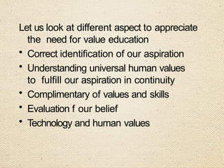 Let us look at different aspect to appreciate
the need for value education
• Correct identification of our aspiration
• Understanding universal human values
to fulfill our aspiration in continuity
• Complimentary of values and skills
• Evaluation f our belief
• Technology and human values
 