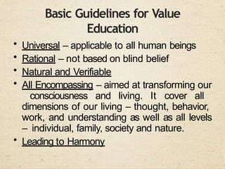 Basic Guidelines for Value
Education
• Universal – applicable to all human beings
• Rational – not based on blind belief
• Natural and Verifiable
• All Encompassing – aimed at transforming our
consciousness and living. It cover all
dimensions of our living – thought, behavior,
work, and understanding as well as all levels
– individual, family, society and nature.
• Leading to Harmony
 