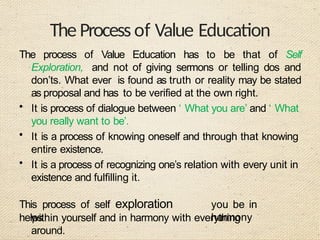 The Process of Value Education
The process of Value Education has to be that of Self
Exploration, and not of giving sermons or telling dos and
don’ts. What ever is found as truth or reality may be stated
as proposal and has to be verified at the own right.
• It is process of dialogue between ‘ What you are’ and ‘ What
you really want to be’.
• It is a process of knowing oneself and through that knowing
entire existence.
• It is a process of recognizing one’s relation with every unit in
existence and fulfilling it.
This process of self exploration
helps
you be in
harmony
within yourself and in harmony with everything
around.
 