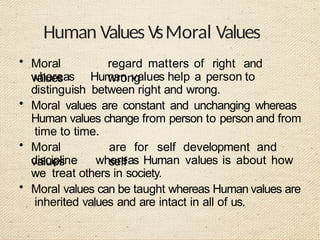 Human Values VsMoral Values
• Moral
values
regard matters of right and
wrong
whereas Human values help a person to
distinguish between right and wrong.
• Moral values are constant and unchanging whereas
Human values change from person to person and from
time to time.
• Moral
values
are for self development and
self
discipline whereas Human values is about how
we treat others in society.
• Moral values can be taught whereas Human values are
inherited values and are intact in all of us.
 