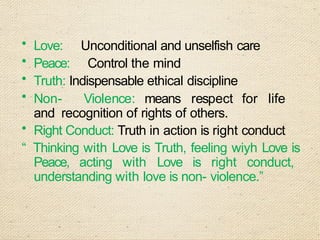 • Love: Unconditional and unselfish care
• Peace: Control the mind
• Truth: Indispensable ethical discipline
• Non- Violence: means respect for life
and recognition of rights of others.
• Right Conduct: Truth in action is right conduct
“ Thinking with Love is Truth, feeling wiyh Love is
Peace, acting with Love is right conduct,
understanding with love is non- violence.”
 