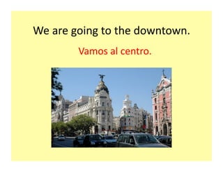 We	
  are	
  going	
  to	
  the	
  downtown.	
  
             Vamos	
  al	
  centro.	
  
 