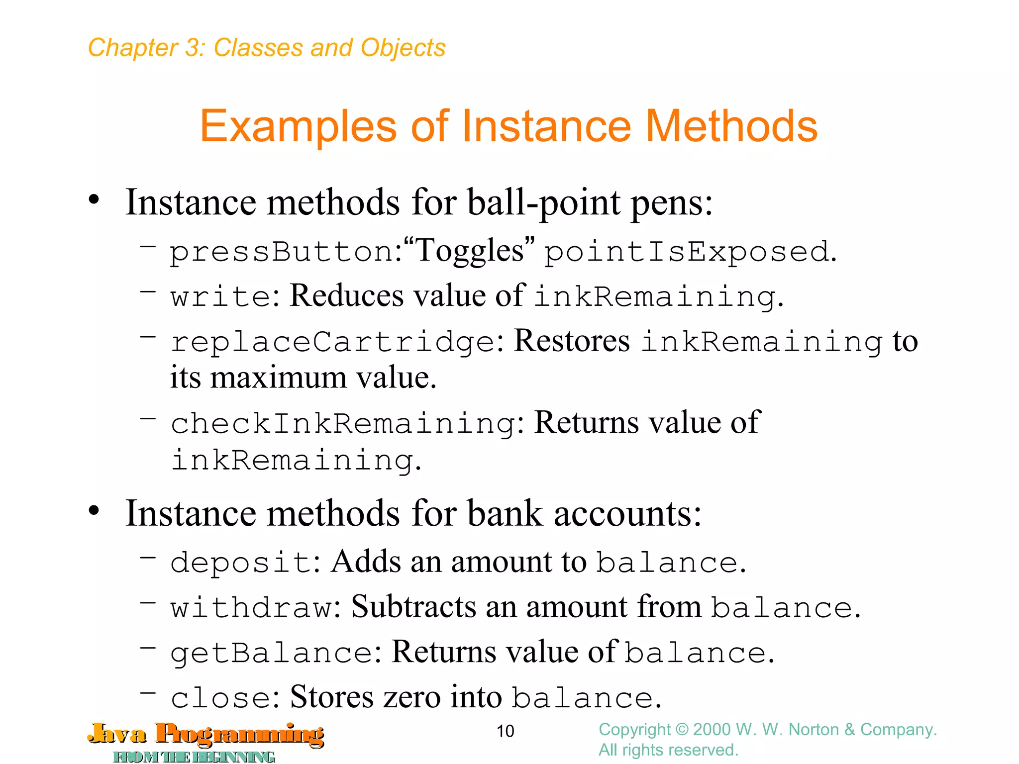 Chapter 3: Classes and Objects
JavaJava ProgrammingProgramming
FROMTHEBEGINNINGFROMTHEBEGINNING
Copyright © 2000 W. W. Norton & Company.
All rights reserved.
10
Examples of Instance Methods
• Instance methods for ball-point pens:
– pressButton:“Toggles” pointIsExposed.
– write: Reduces value of inkRemaining.
– replaceCartridge: Restores inkRemaining to
its maximum value.
– checkInkRemaining: Returns value of
inkRemaining.
• Instance methods for bank accounts:
– deposit: Adds an amount to balance.
– withdraw: Subtracts an amount from balance.
– getBalance: Returns value of balance.
– close: Stores zero into balance.
 
