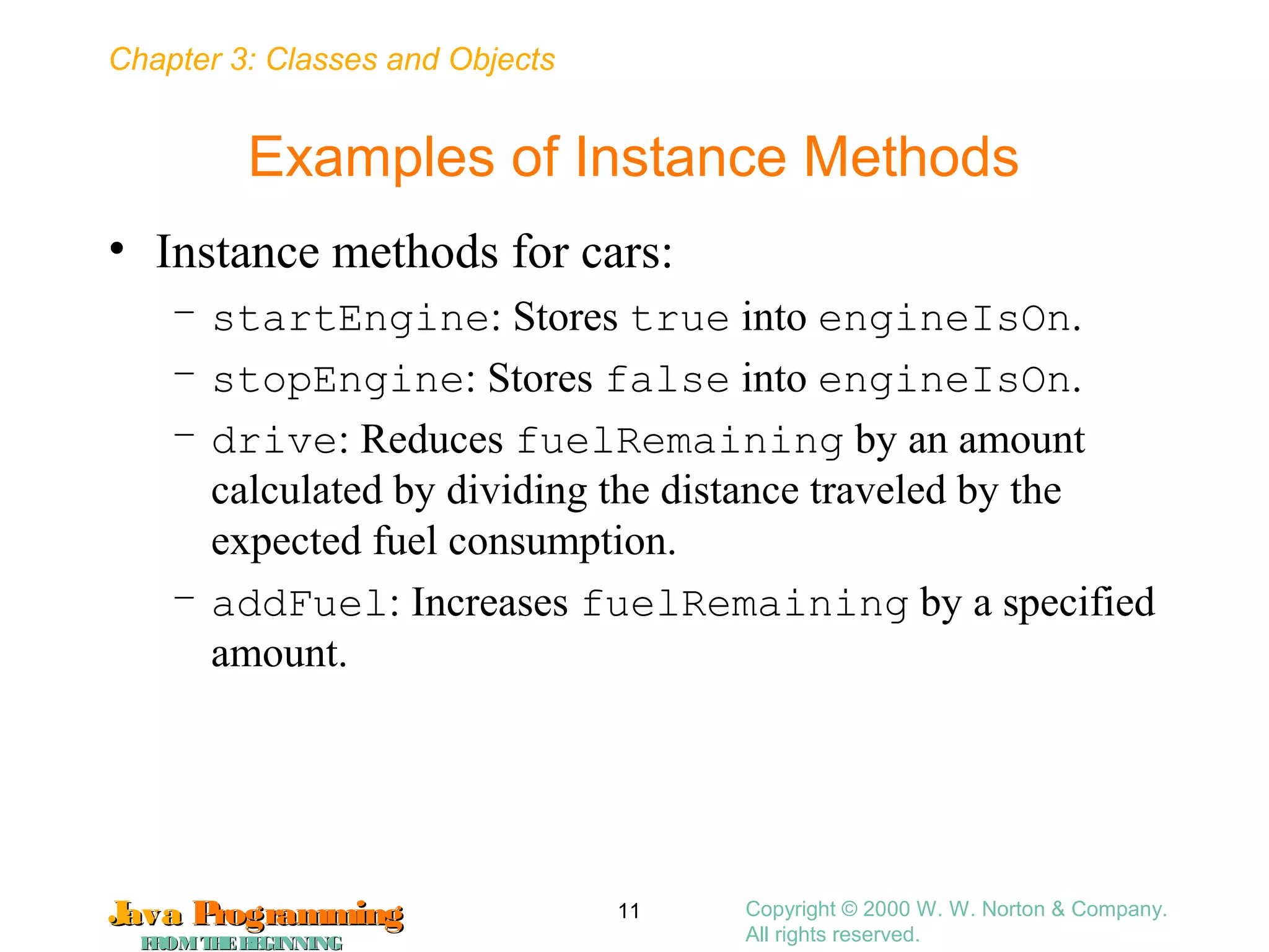Chapter 3: Classes and Objects
JavaJava ProgrammingProgramming
FROMTHEBEGINNINGFROMTHEBEGINNING
Copyright © 2000 W. W. Norton & Company.
All rights reserved.
11
Examples of Instance Methods
• Instance methods for cars:
– startEngine: Stores true into engineIsOn.
– stopEngine: Stores false into engineIsOn.
– drive: Reduces fuelRemaining by an amount
calculated by dividing the distance traveled by the
expected fuel consumption.
– addFuel: Increases fuelRemaining by a specified
amount.
 