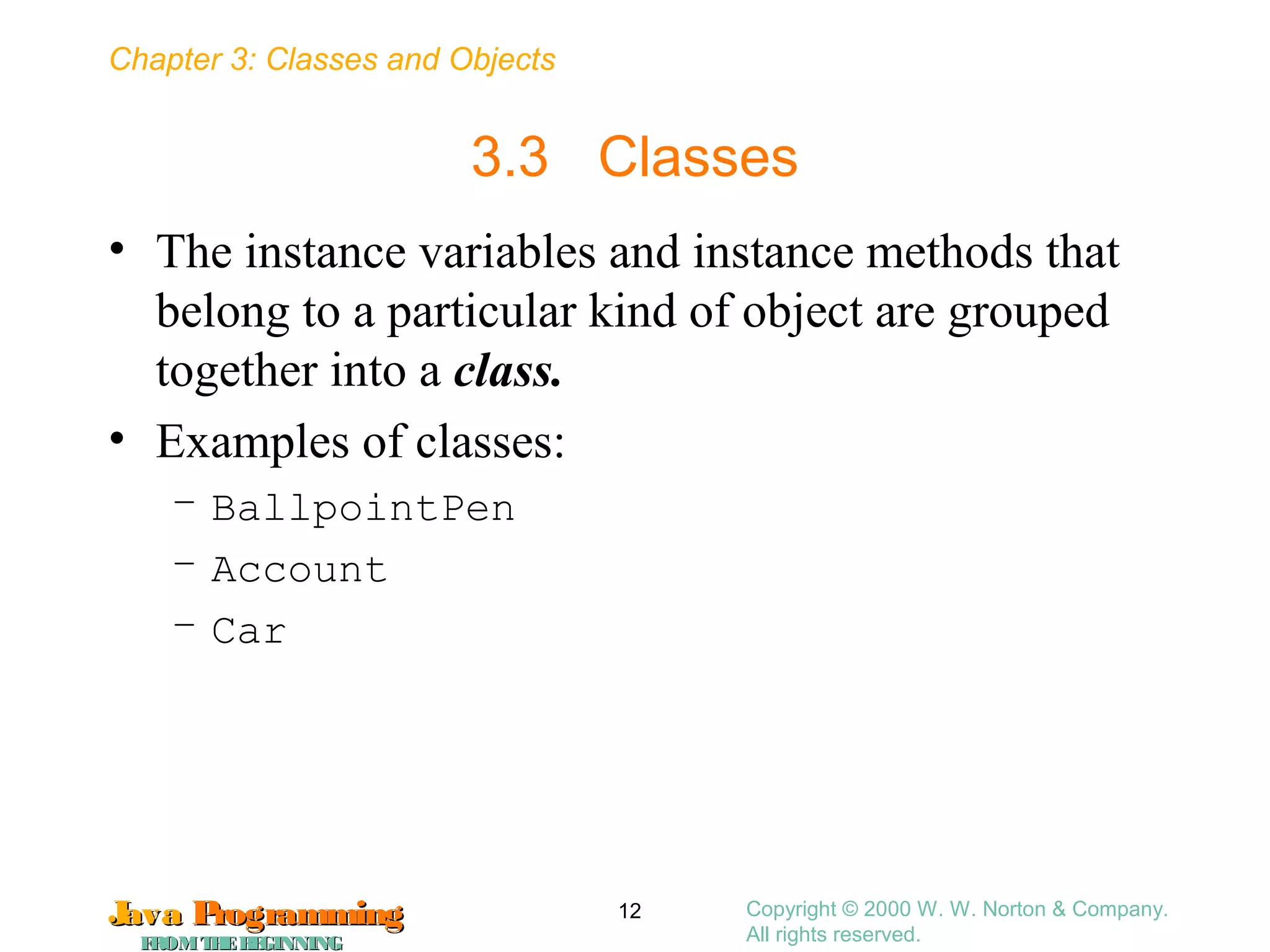 Chapter 3: Classes and Objects
JavaJava ProgrammingProgramming
FROMTHEBEGINNINGFROMTHEBEGINNING
Copyright © 2000 W. W. Norton & Company.
All rights reserved.
12
3.3 Classes
• The instance variables and instance methods that
belong to a particular kind of object are grouped
together into a class.
• Examples of classes:
– BallpointPen
– Account
– Car
 