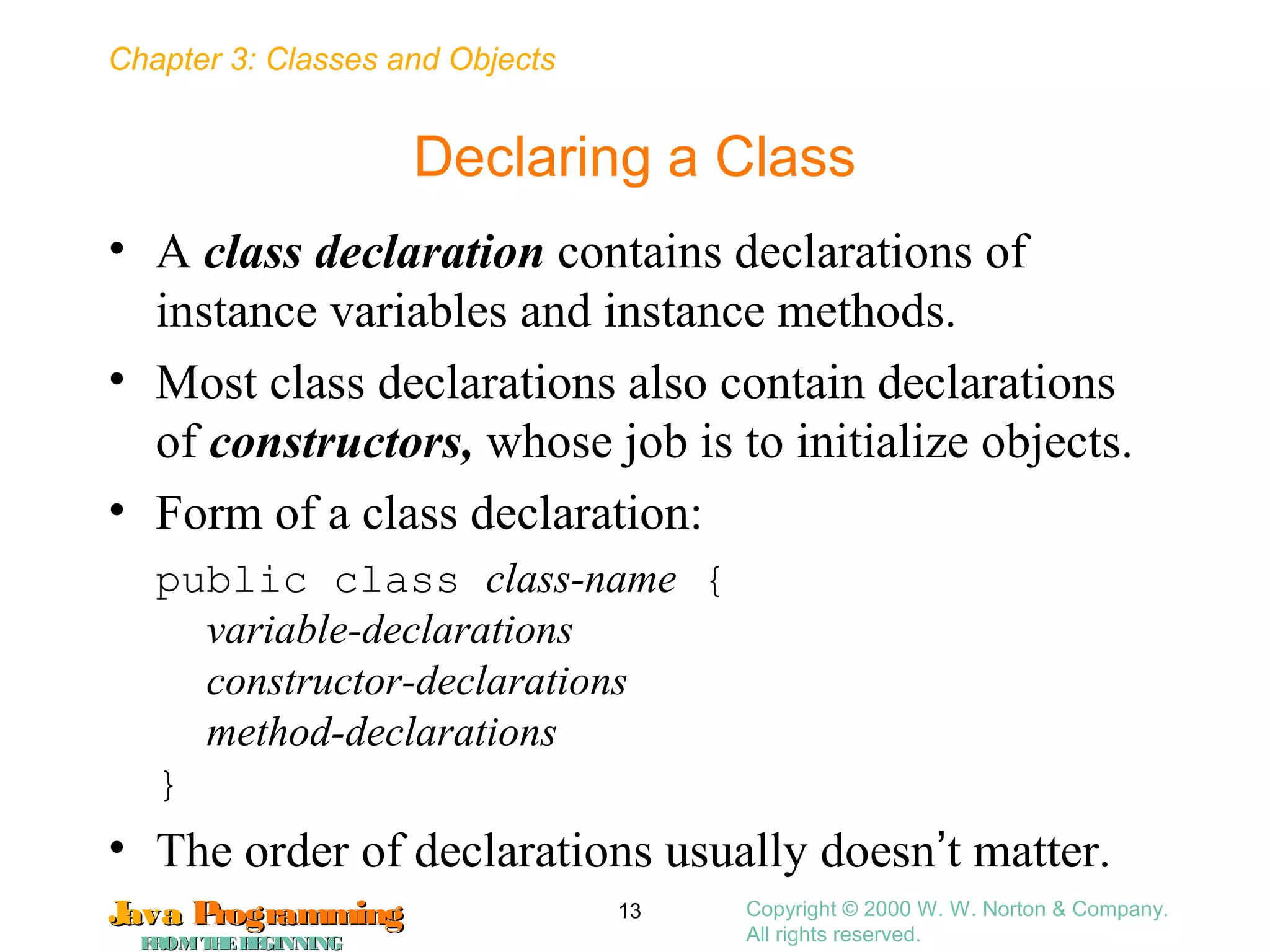Chapter 3: Classes and Objects
JavaJava ProgrammingProgramming
FROMTHEBEGINNINGFROMTHEBEGINNING
Copyright © 2000 W. W. Norton & Company.
All rights reserved.
13
Declaring a Class
• A class declaration contains declarations of
instance variables and instance methods.
• Most class declarations also contain declarations
of constructors, whose job is to initialize objects.
• Form of a class declaration:
public class class-name {
variable-declarations
constructor-declarations
method-declarations
}
• The order of declarations usually doesn’t matter.
 