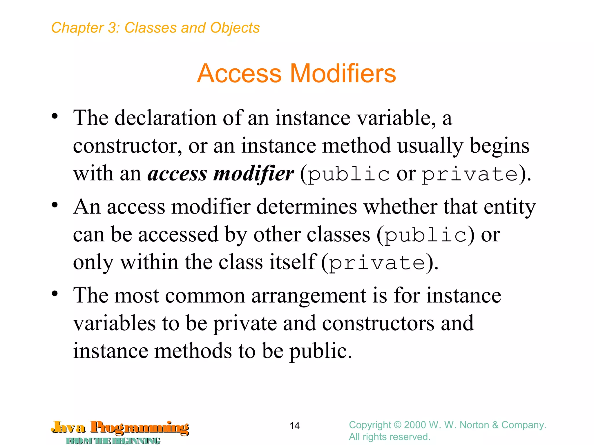 Chapter 3: Classes and Objects
JavaJava ProgrammingProgramming
FROMTHEBEGINNINGFROMTHEBEGINNING
Copyright © 2000 W. W. Norton & Company.
All rights reserved.
14
Access Modifiers
• The declaration of an instance variable, a
constructor, or an instance method usually begins
with an access modifier (public or private).
• An access modifier determines whether that entity
can be accessed by other classes (public) or
only within the class itself (private).
• The most common arrangement is for instance
variables to be private and constructors and
instance methods to be public.
 