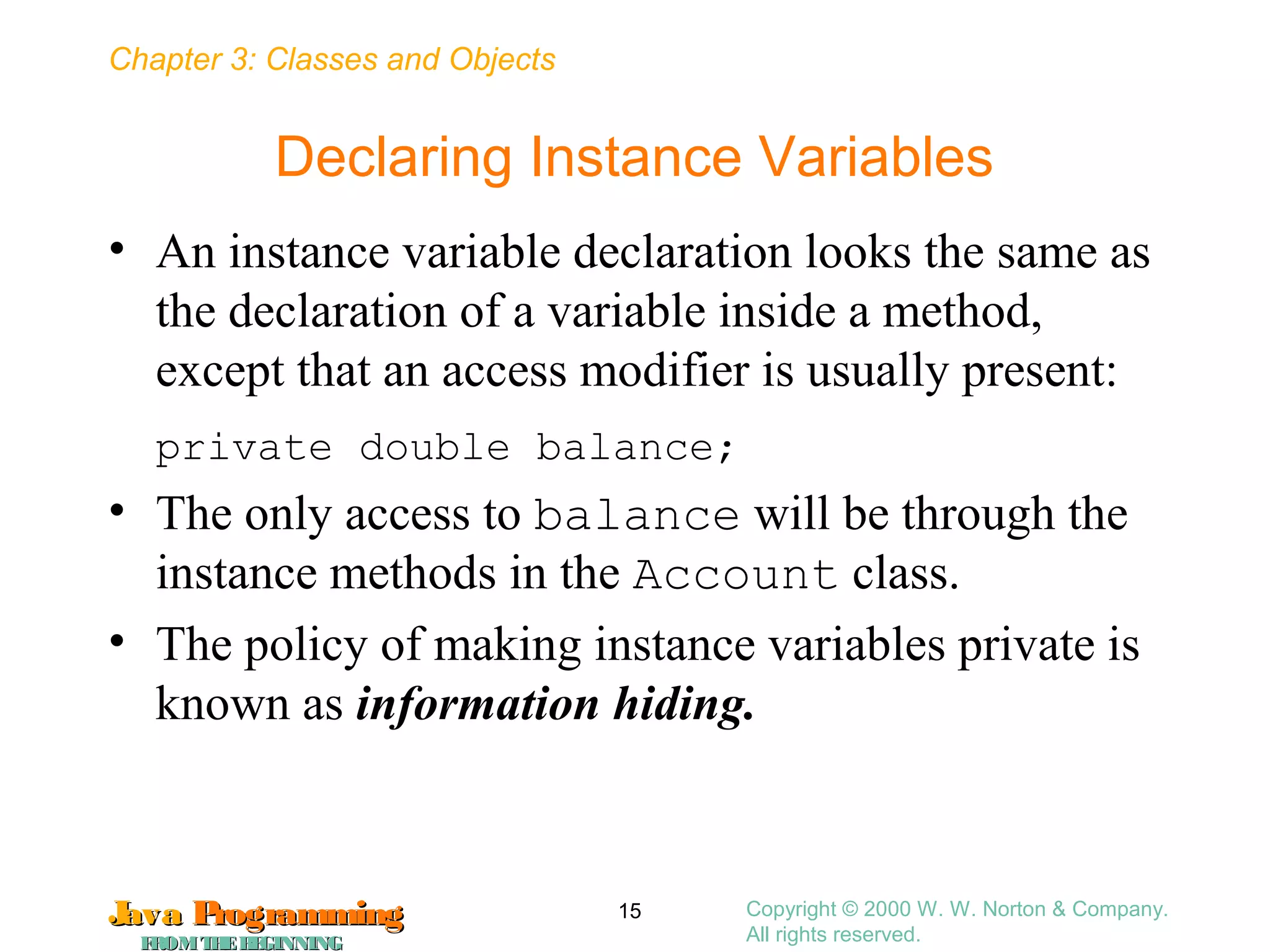 Chapter 3: Classes and Objects
JavaJava ProgrammingProgramming
FROMTHEBEGINNINGFROMTHEBEGINNING
Copyright © 2000 W. W. Norton & Company.
All rights reserved.
15
Declaring Instance Variables
• An instance variable declaration looks the same as
the declaration of a variable inside a method,
except that an access modifier is usually present:
private double balance;
• The only access to balance will be through the
instance methods in the Account class.
• The policy of making instance variables private is
known as information hiding.
 