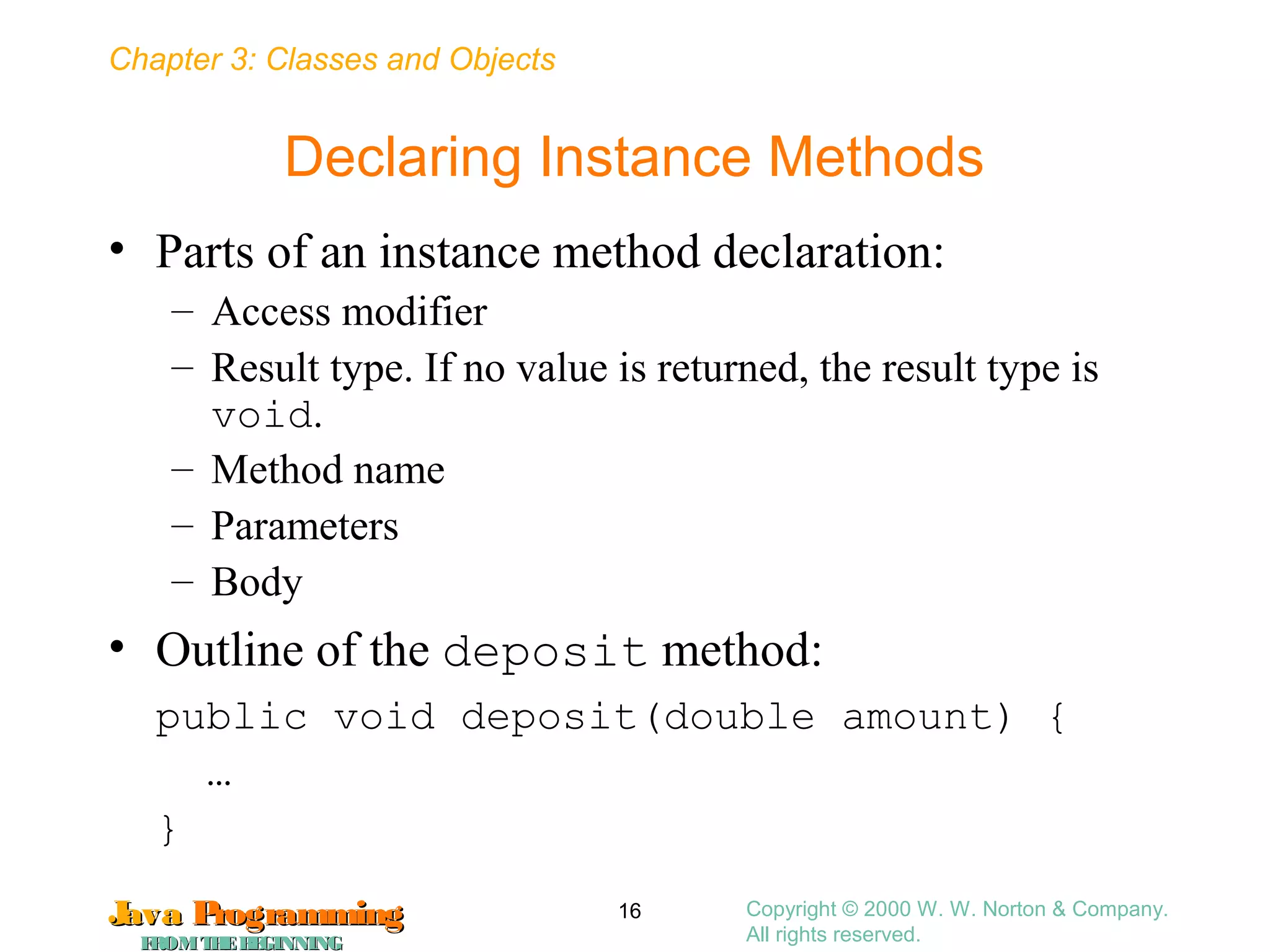 Chapter 3: Classes and Objects
JavaJava ProgrammingProgramming
FROMTHEBEGINNINGFROMTHEBEGINNING
Copyright © 2000 W. W. Norton & Company.
All rights reserved.
16
Declaring Instance Methods
• Parts of an instance method declaration:
– Access modifier
– Result type. If no value is returned, the result type is
void.
– Method name
– Parameters
– Body
• Outline of the deposit method:
public void deposit(double amount) {
…
}
 