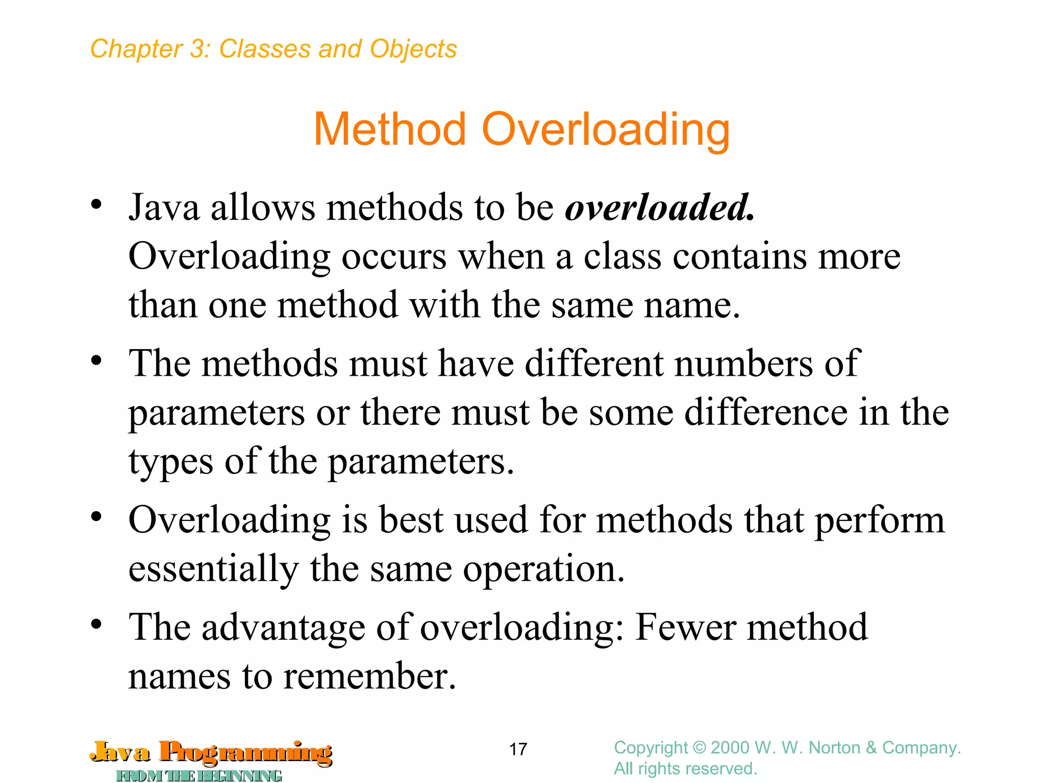 Chapter 3: Classes and Objects
JavaJava ProgrammingProgramming
FROMTHEBEGINNINGFROMTHEBEGINNING
Copyright © 2000 W. W. Norton & Company.
All rights reserved.
17
Method Overloading
• Java allows methods to be overloaded.
Overloading occurs when a class contains more
than one method with the same name.
• The methods must have different numbers of
parameters or there must be some difference in the
types of the parameters.
• Overloading is best used for methods that perform
essentially the same operation.
• The advantage of overloading: Fewer method
names to remember.
 