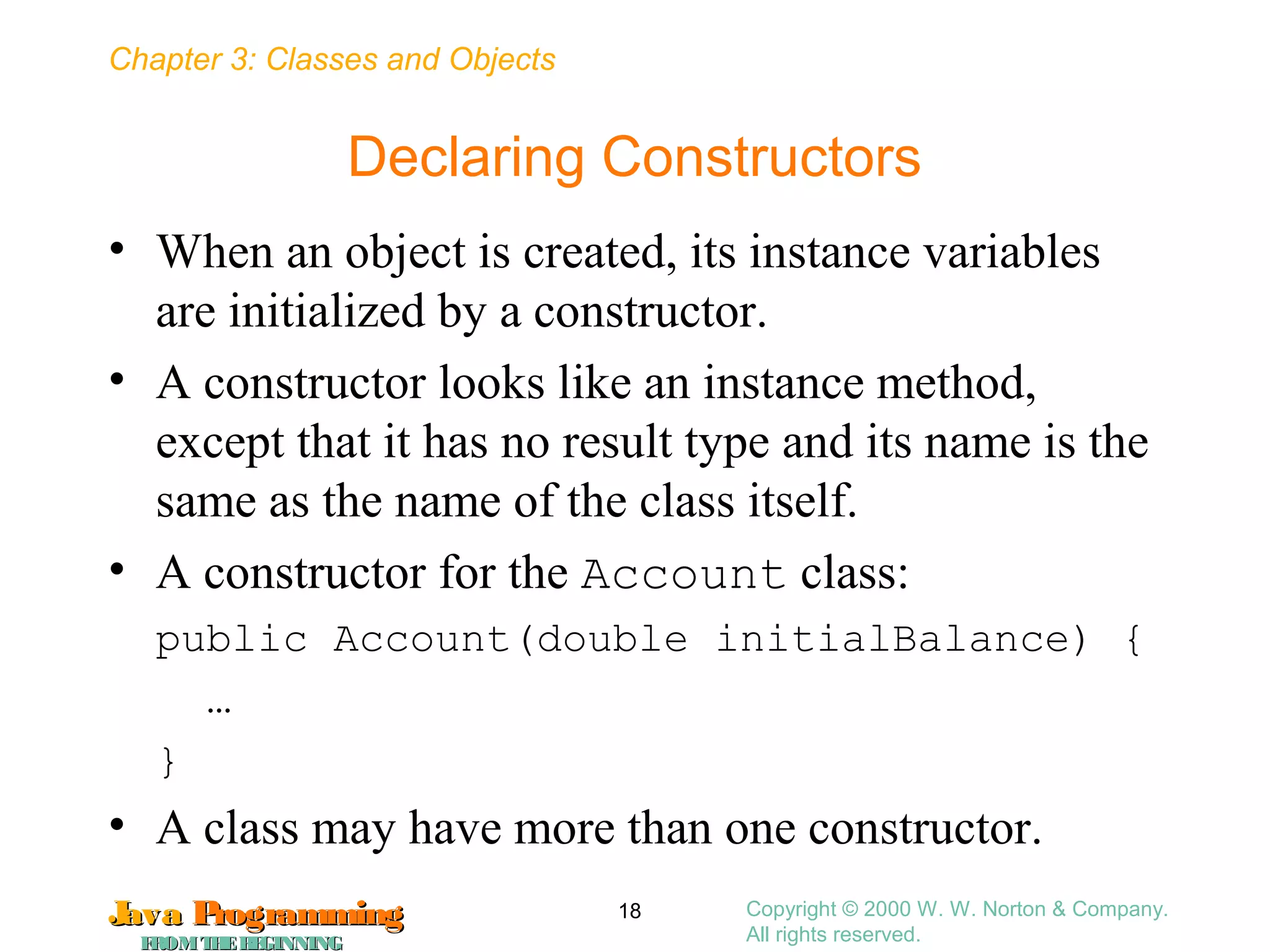 Chapter 3: Classes and Objects
JavaJava ProgrammingProgramming
FROMTHEBEGINNINGFROMTHEBEGINNING
Copyright © 2000 W. W. Norton & Company.
All rights reserved.
18
Declaring Constructors
• When an object is created, its instance variables
are initialized by a constructor.
• A constructor looks like an instance method,
except that it has no result type and its name is the
same as the name of the class itself.
• A constructor for the Account class:
public Account(double initialBalance) {
…
}
• A class may have more than one constructor.
 