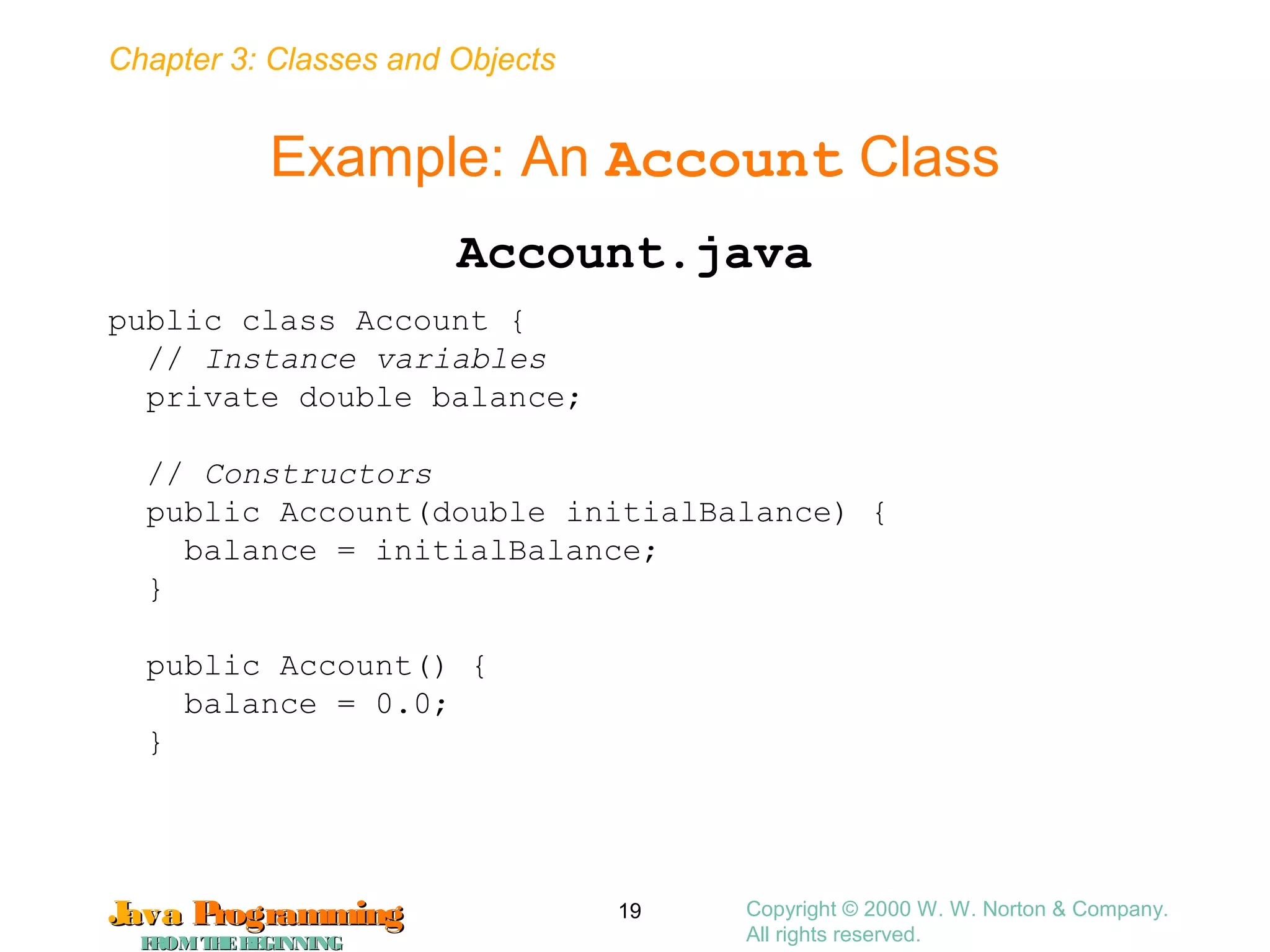 Chapter 3: Classes and Objects
JavaJava ProgrammingProgramming
FROMTHEBEGINNINGFROMTHEBEGINNING
Copyright © 2000 W. W. Norton & Company.
All rights reserved.
19
Example: An Account Class
Account.java
public class Account {
// Instance variables
private double balance;
// Constructors
public Account(double initialBalance) {
balance = initialBalance;
}
public Account() {
balance = 0.0;
}
 