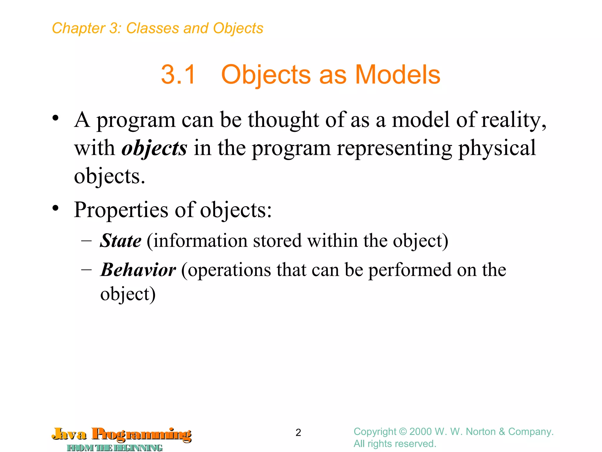 Chapter 3: Classes and Objects
JavaJava ProgrammingProgramming
FROMTHEBEGINNINGFROMTHEBEGINNING
Copyright © 2000 W. W. Norton & Company.
All rights reserved.
2
3.1 Objects as Models
• A program can be thought of as a model of reality,
with objects in the program representing physical
objects.
• Properties of objects:
– State (information stored within the object)
– Behavior (operations that can be performed on the
object)
 