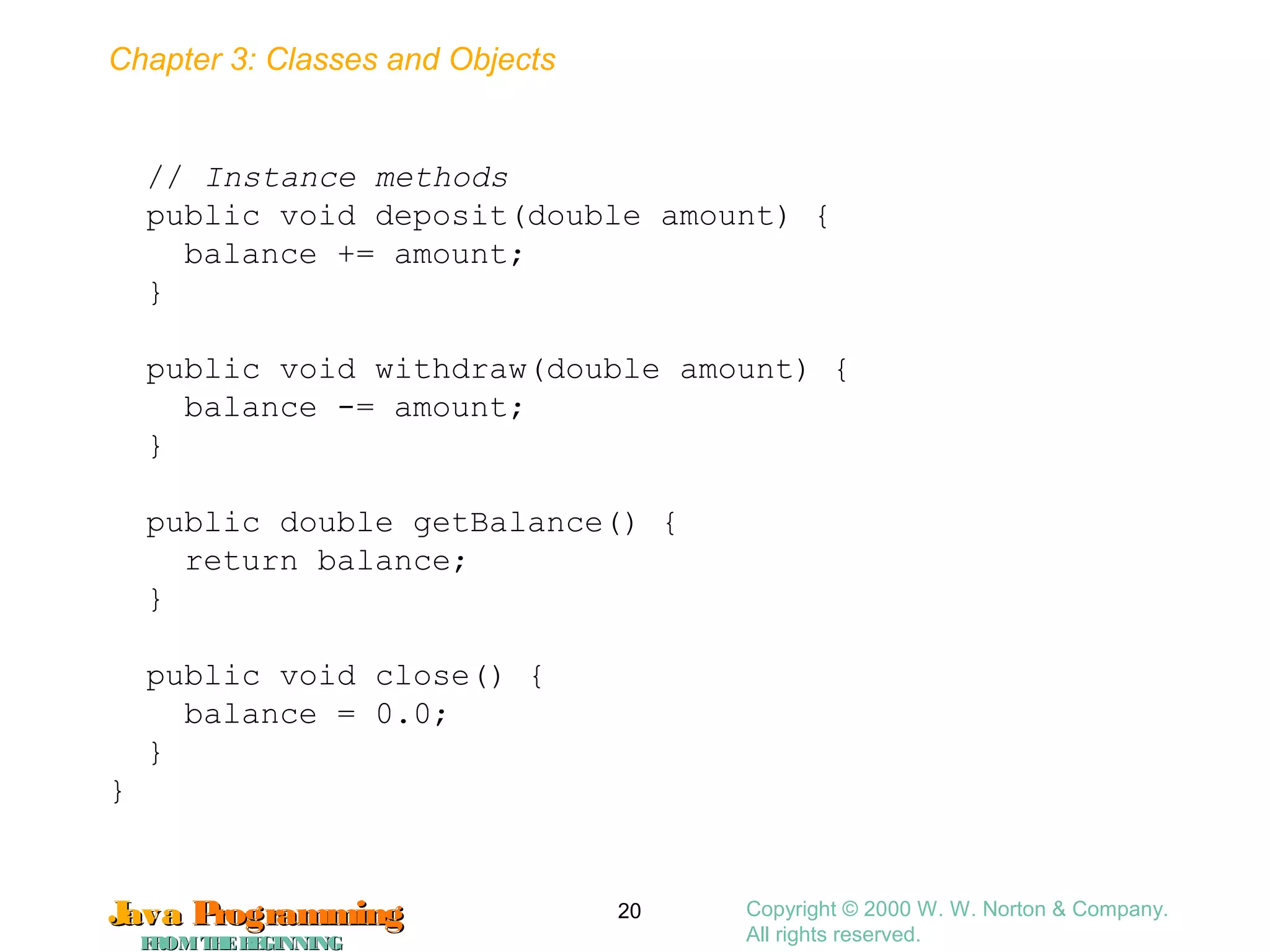 Chapter 3: Classes and Objects
JavaJava ProgrammingProgramming
FROMTHEBEGINNINGFROMTHEBEGINNING
Copyright © 2000 W. W. Norton & Company.
All rights reserved.
20
// Instance methods
public void deposit(double amount) {
balance += amount;
}
public void withdraw(double amount) {
balance -= amount;
}
public double getBalance() {
return balance;
}
public void close() {
balance = 0.0;
}
}
 