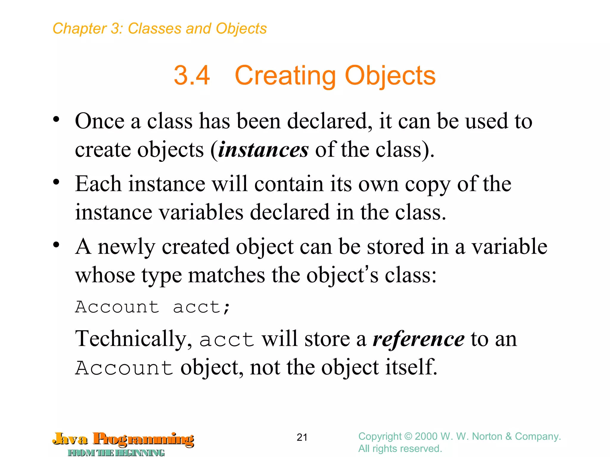 Chapter 3: Classes and Objects
JavaJava ProgrammingProgramming
FROMTHEBEGINNINGFROMTHEBEGINNING
Copyright © 2000 W. W. Norton & Company.
All rights reserved.
21
3.4 Creating Objects
• Once a class has been declared, it can be used to
create objects (instances of the class).
• Each instance will contain its own copy of the
instance variables declared in the class.
• A newly created object can be stored in a variable
whose type matches the object’s class:
Account acct;
Technically, acct will store a reference to an
Account object, not the object itself.
 