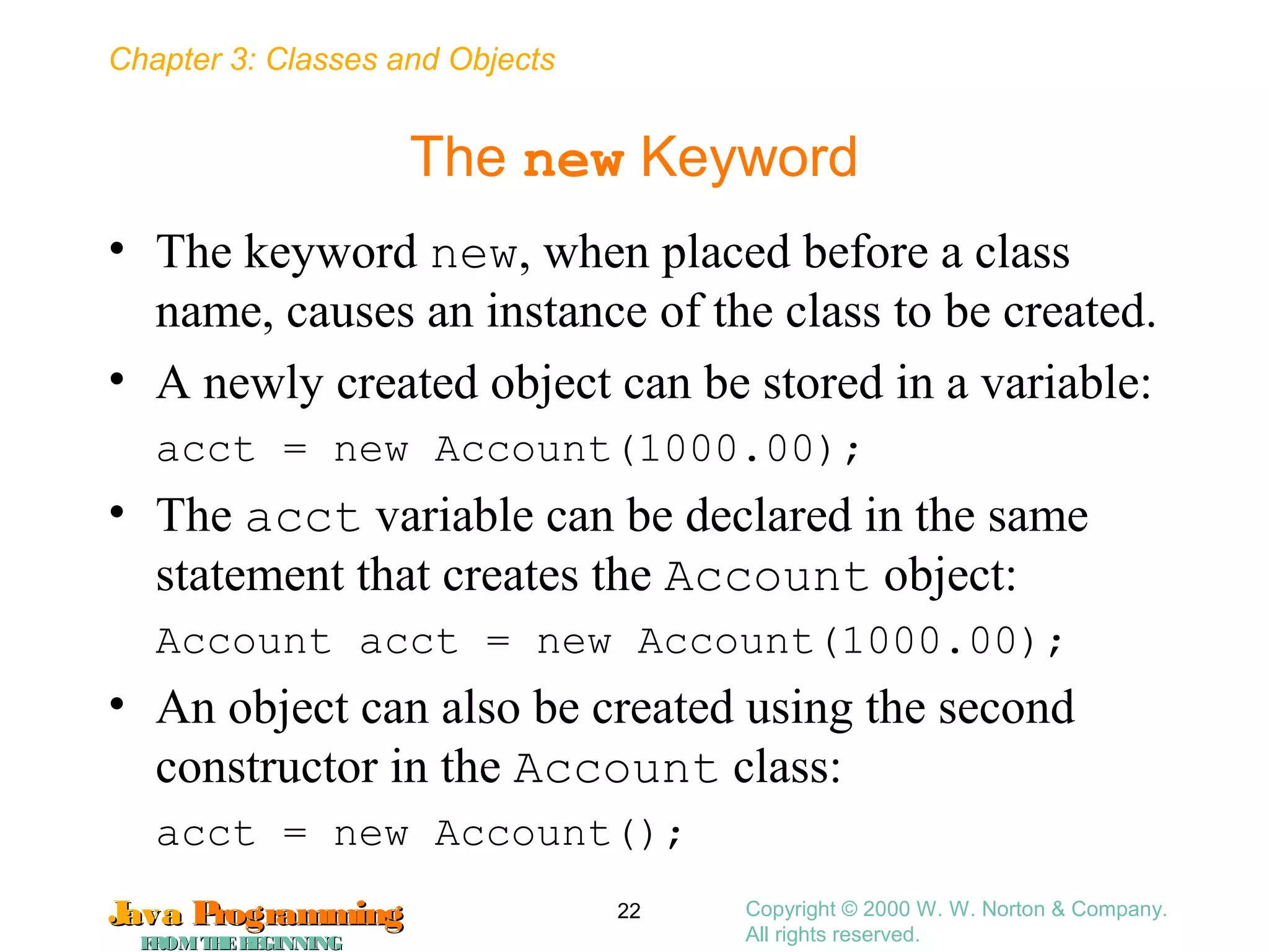 Chapter 3: Classes and Objects
JavaJava ProgrammingProgramming
FROMTHEBEGINNINGFROMTHEBEGINNING
Copyright © 2000 W. W. Norton & Company.
All rights reserved.
22
The new Keyword
• The keyword new, when placed before a class
name, causes an instance of the class to be created.
• A newly created object can be stored in a variable:
acct = new Account(1000.00);
• The acct variable can be declared in the same
statement that creates the Account object:
Account acct = new Account(1000.00);
• An object can also be created using the second
constructor in the Account class:
acct = new Account();
 