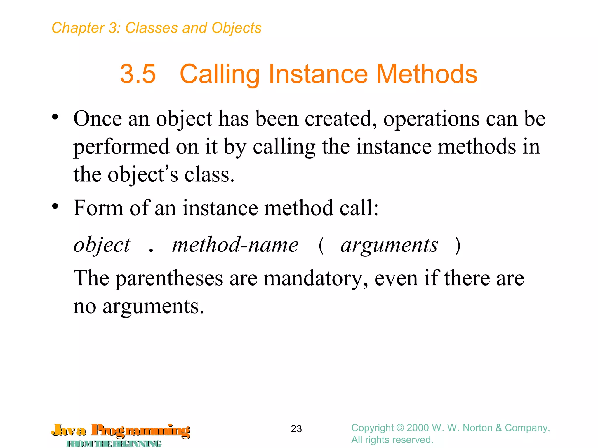 Chapter 3: Classes and Objects
JavaJava ProgrammingProgramming
FROMTHEBEGINNINGFROMTHEBEGINNING
Copyright © 2000 W. W. Norton & Company.
All rights reserved.
23
3.5 Calling Instance Methods
• Once an object has been created, operations can be
performed on it by calling the instance methods in
the object’s class.
• Form of an instance method call:
object . method-name ( arguments )
The parentheses are mandatory, even if there are
no arguments.
 