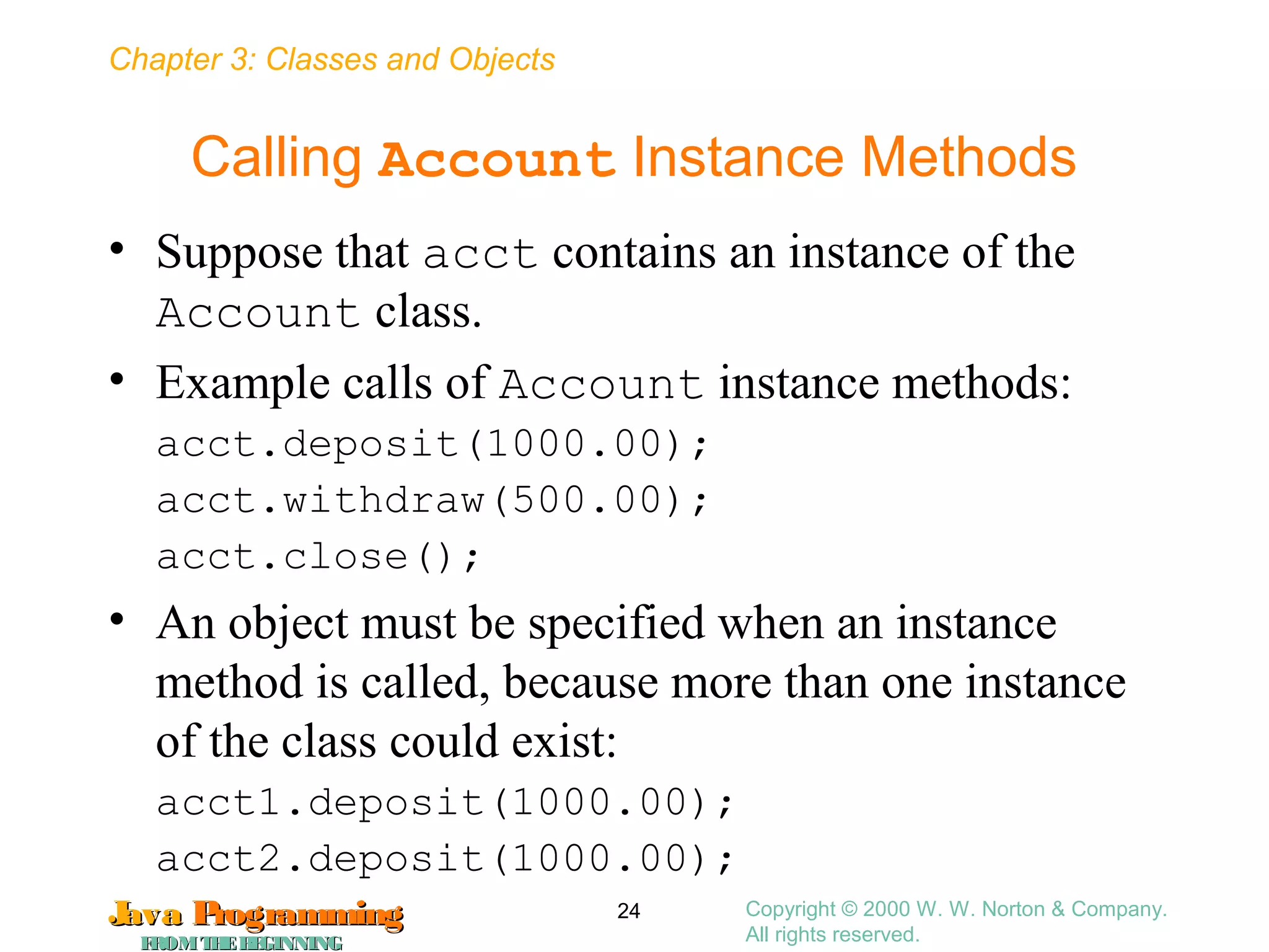 Chapter 3: Classes and Objects
JavaJava ProgrammingProgramming
FROMTHEBEGINNINGFROMTHEBEGINNING
Copyright © 2000 W. W. Norton & Company.
All rights reserved.
24
Calling Account Instance Methods
• Suppose that acct contains an instance of the
Account class.
• Example calls of Account instance methods:
acct.deposit(1000.00);
acct.withdraw(500.00);
acct.close();
• An object must be specified when an instance
method is called, because more than one instance
of the class could exist:
acct1.deposit(1000.00);
acct2.deposit(1000.00);
 