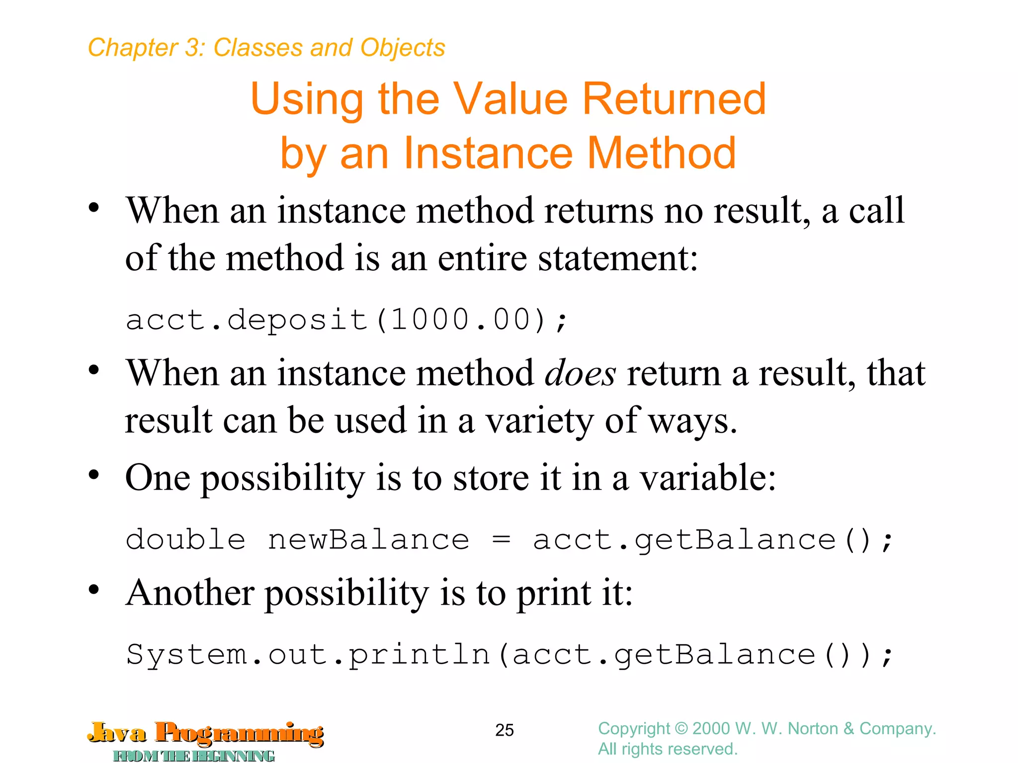 Chapter 3: Classes and Objects
JavaJava ProgrammingProgramming
FROMTHEBEGINNINGFROMTHEBEGINNING
Copyright © 2000 W. W. Norton & Company.
All rights reserved.
25
Using the Value Returned
by an Instance Method
• When an instance method returns no result, a call
of the method is an entire statement:
acct.deposit(1000.00);
• When an instance method does return a result, that
result can be used in a variety of ways.
• One possibility is to store it in a variable:
double newBalance = acct.getBalance();
• Another possibility is to print it:
System.out.println(acct.getBalance());
 