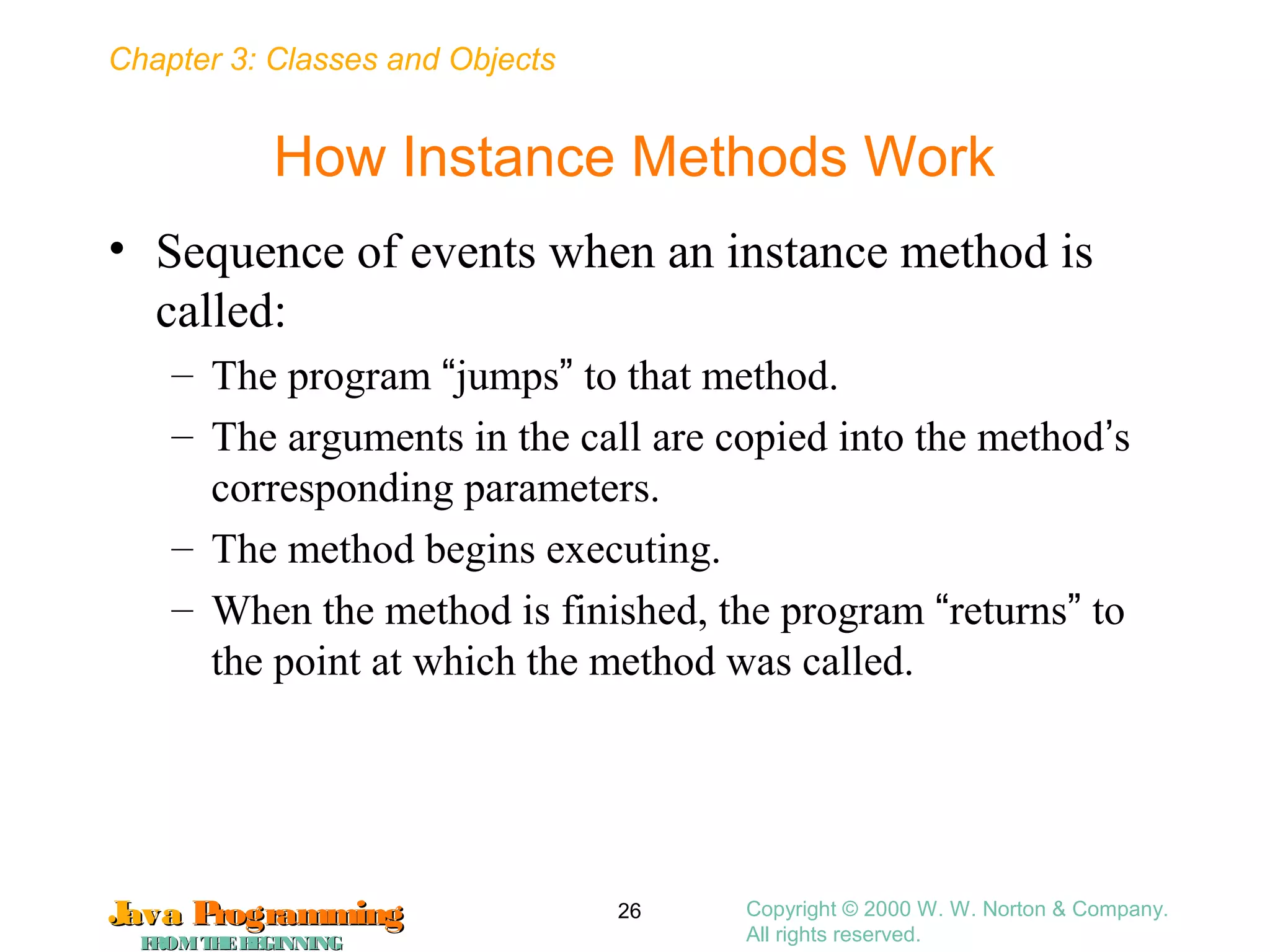 Chapter 3: Classes and Objects
JavaJava ProgrammingProgramming
FROMTHEBEGINNINGFROMTHEBEGINNING
Copyright © 2000 W. W. Norton & Company.
All rights reserved.
26
How Instance Methods Work
• Sequence of events when an instance method is
called:
– The program “jumps” to that method.
– The arguments in the call are copied into the method’s
corresponding parameters.
– The method begins executing.
– When the method is finished, the program “returns” to
the point at which the method was called.
 