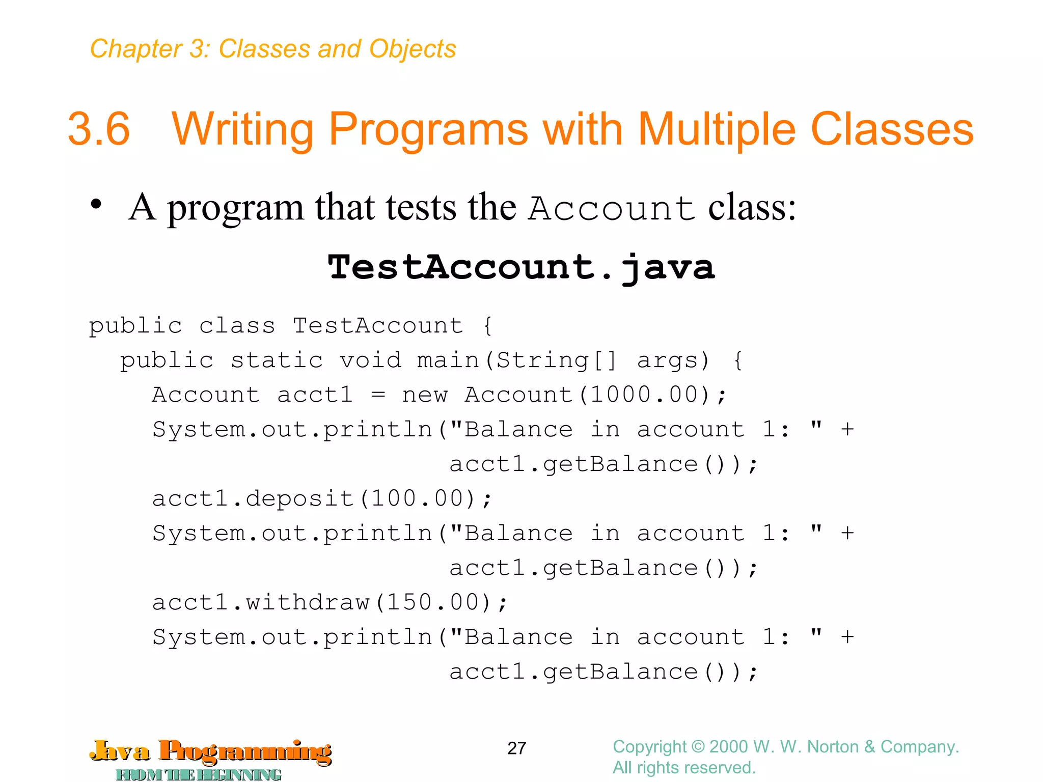 Chapter 3: Classes and Objects
JavaJava ProgrammingProgramming
FROMTHEBEGINNINGFROMTHEBEGINNING
Copyright © 2000 W. W. Norton & Company.
All rights reserved.
27
3.6 Writing Programs with Multiple Classes
• A program that tests the Account class:
TestAccount.java
public class TestAccount {
public static void main(String[] args) {
Account acct1 = new Account(1000.00);
System.out.println("Balance in account 1: " +
acct1.getBalance());
acct1.deposit(100.00);
System.out.println("Balance in account 1: " +
acct1.getBalance());
acct1.withdraw(150.00);
System.out.println("Balance in account 1: " +
acct1.getBalance());
 