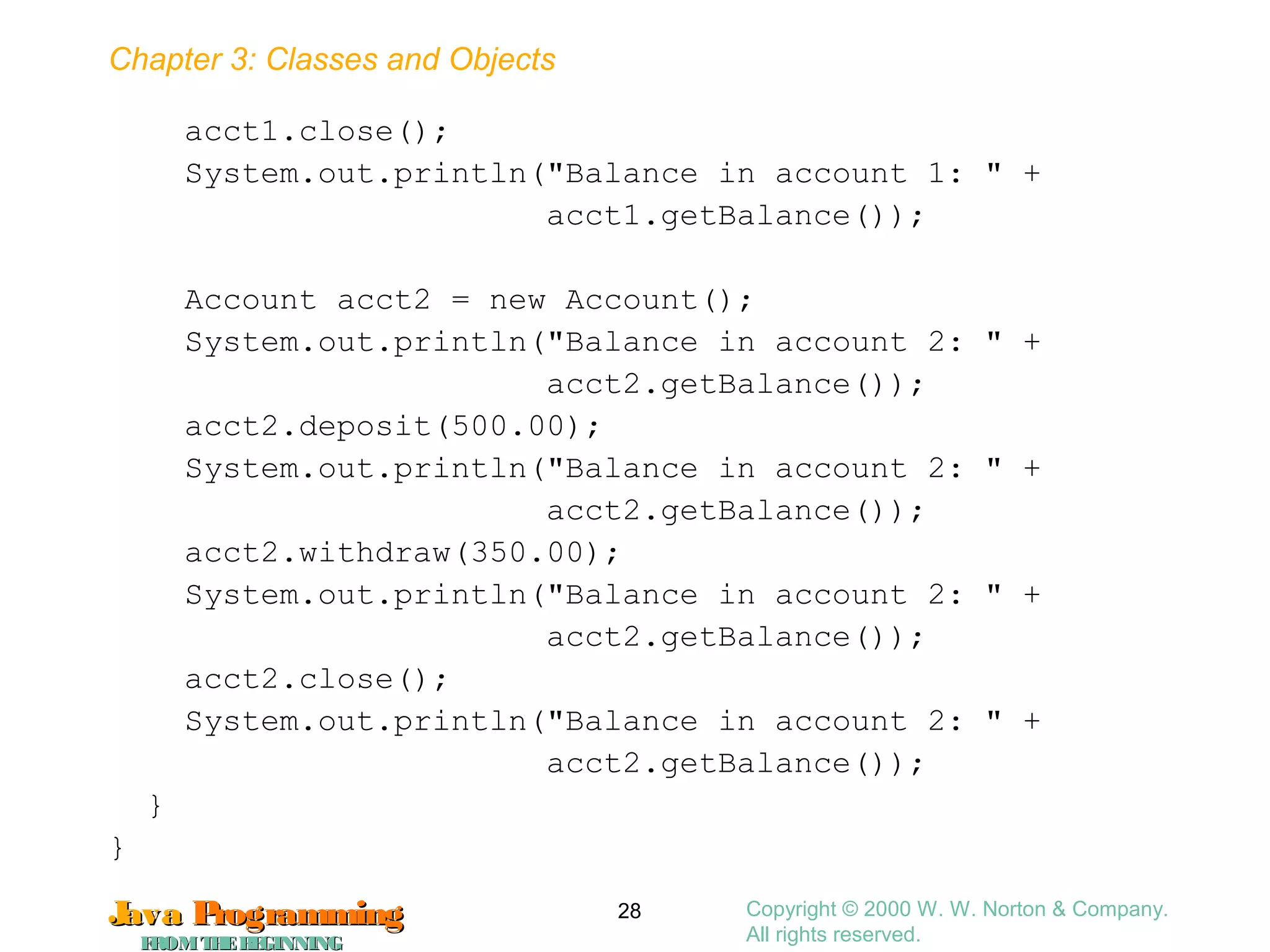 Chapter 3: Classes and Objects
JavaJava ProgrammingProgramming
FROMTHEBEGINNINGFROMTHEBEGINNING
Copyright © 2000 W. W. Norton & Company.
All rights reserved.
28
acct1.close();
System.out.println("Balance in account 1: " +
acct1.getBalance());
Account acct2 = new Account();
System.out.println("Balance in account 2: " +
acct2.getBalance());
acct2.deposit(500.00);
System.out.println("Balance in account 2: " +
acct2.getBalance());
acct2.withdraw(350.00);
System.out.println("Balance in account 2: " +
acct2.getBalance());
acct2.close();
System.out.println("Balance in account 2: " +
acct2.getBalance());
}
}
 
