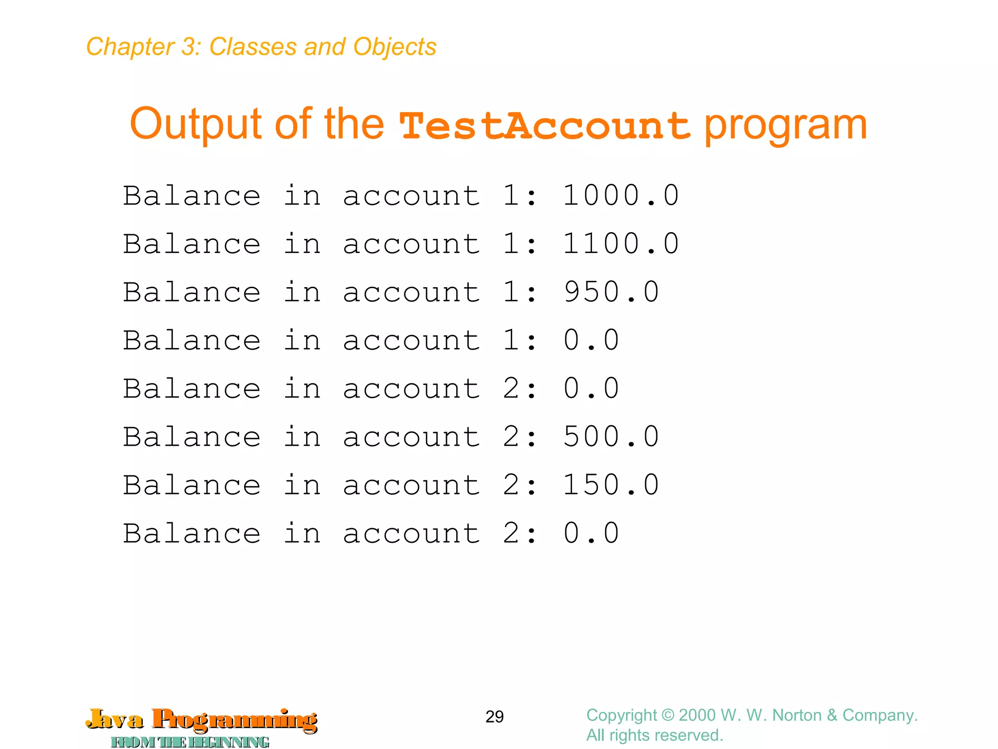 Chapter 3: Classes and Objects
JavaJava ProgrammingProgramming
FROMTHEBEGINNINGFROMTHEBEGINNING
Copyright © 2000 W. W. Norton & Company.
All rights reserved.
29
Output of the TestAccount program
Balance in account 1: 1000.0
Balance in account 1: 1100.0
Balance in account 1: 950.0
Balance in account 1: 0.0
Balance in account 2: 0.0
Balance in account 2: 500.0
Balance in account 2: 150.0
Balance in account 2: 0.0
 