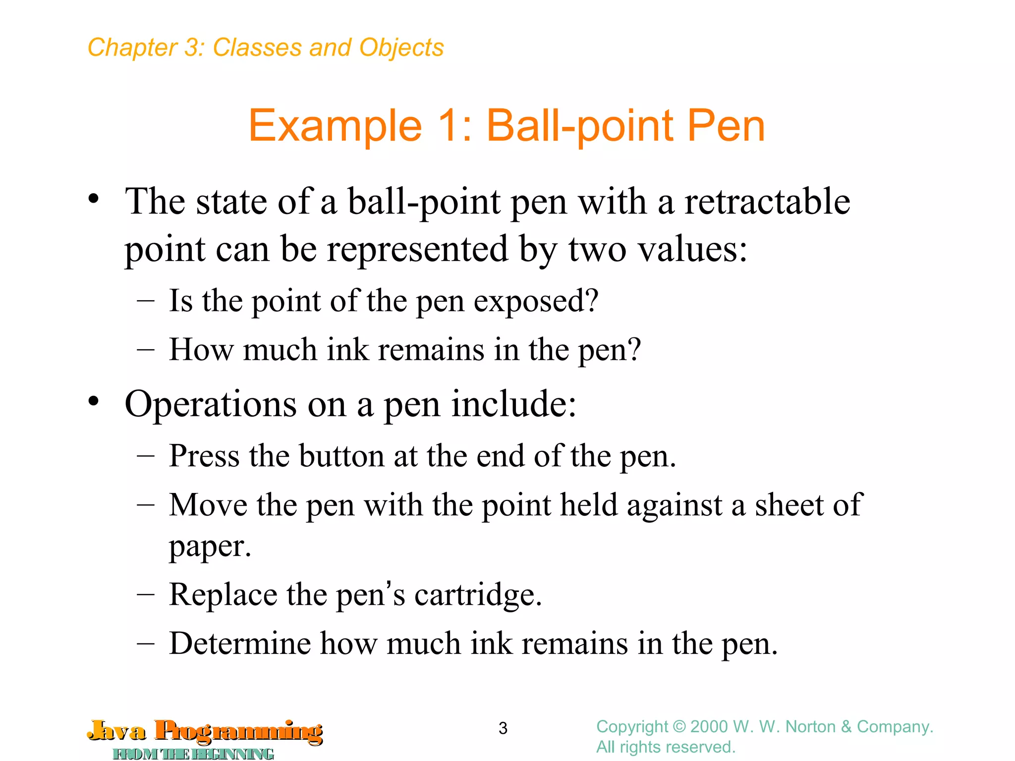 Chapter 3: Classes and Objects
JavaJava ProgrammingProgramming
FROMTHEBEGINNINGFROMTHEBEGINNING
Copyright © 2000 W. W. Norton & Company.
All rights reserved.
3
Example 1: Ball-point Pen
• The state of a ball-point pen with a retractable
point can be represented by two values:
– Is the point of the pen exposed?
– How much ink remains in the pen?
• Operations on a pen include:
– Press the button at the end of the pen.
– Move the pen with the point held against a sheet of
paper.
– Replace the pen’s cartridge.
– Determine how much ink remains in the pen.
 