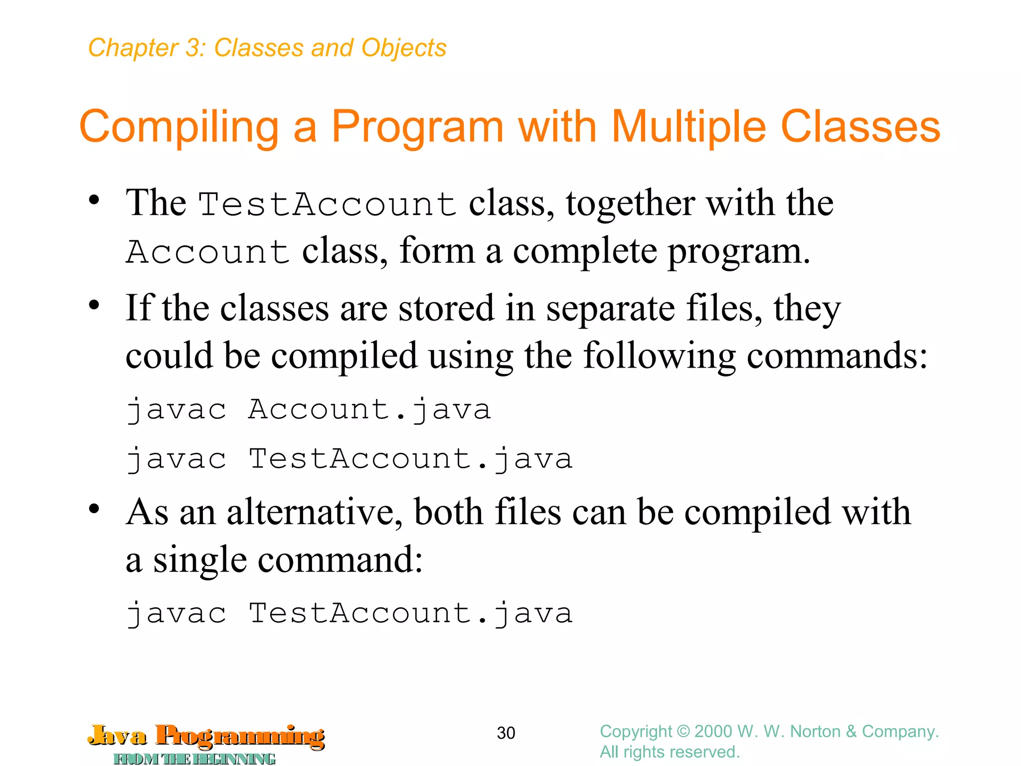 Chapter 3: Classes and Objects
JavaJava ProgrammingProgramming
FROMTHEBEGINNINGFROMTHEBEGINNING
Copyright © 2000 W. W. Norton & Company.
All rights reserved.
30
Compiling a Program with Multiple Classes
• The TestAccount class, together with the
Account class, form a complete program.
• If the classes are stored in separate files, they
could be compiled using the following commands:
javac Account.java
javac TestAccount.java
• As an alternative, both files can be compiled with
a single command:
javac TestAccount.java
 