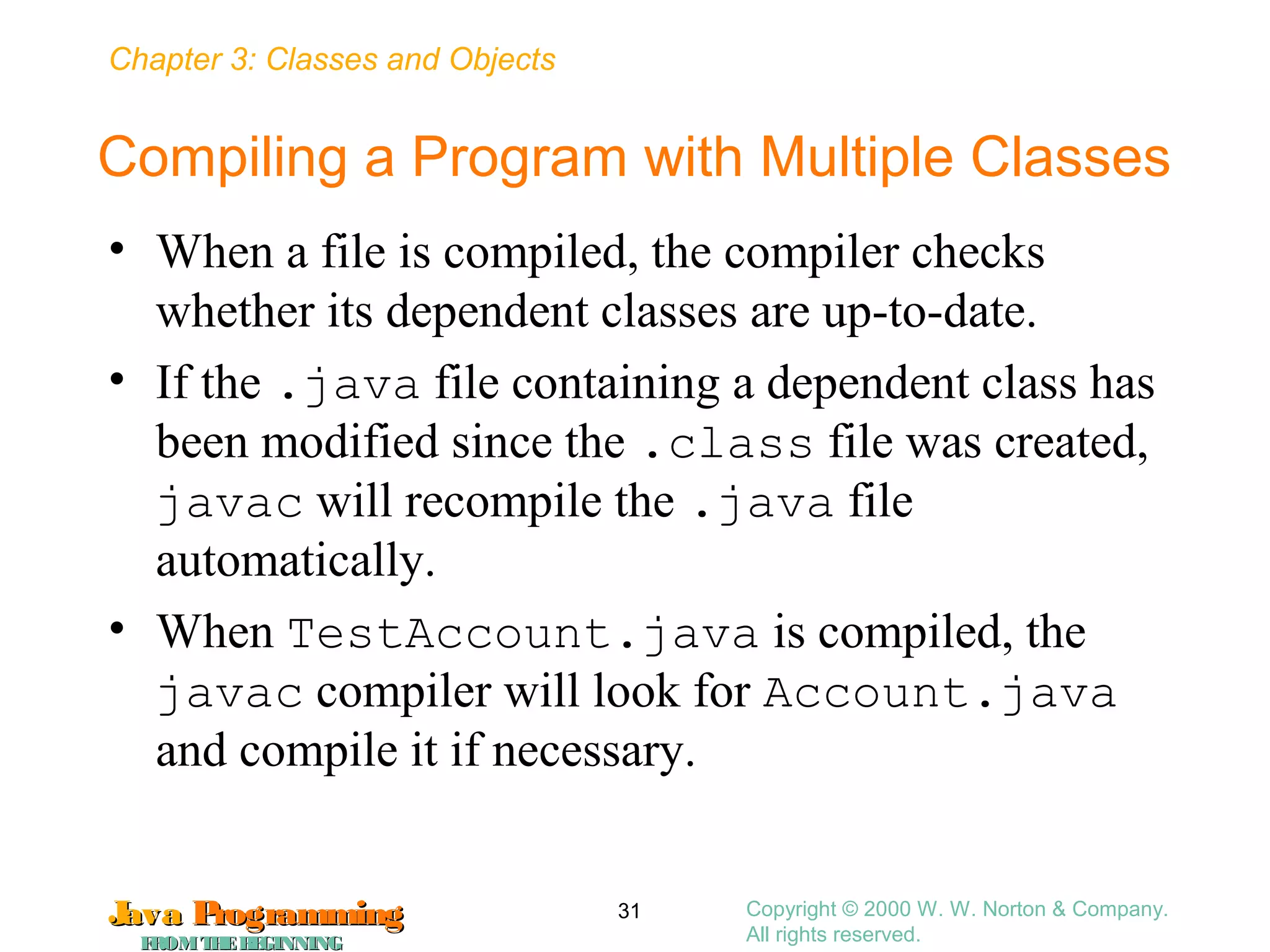 Chapter 3: Classes and Objects
JavaJava ProgrammingProgramming
FROMTHEBEGINNINGFROMTHEBEGINNING
Copyright © 2000 W. W. Norton & Company.
All rights reserved.
31
Compiling a Program with Multiple Classes
• When a file is compiled, the compiler checks
whether its dependent classes are up-to-date.
• If the .java file containing a dependent class has
been modified since the .class file was created,
javac will recompile the .java file
automatically.
• When TestAccount.java is compiled, the
javac compiler will look for Account.java
and compile it if necessary.
 