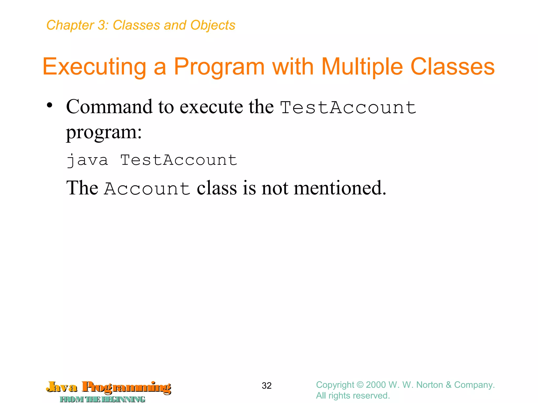 Chapter 3: Classes and Objects
JavaJava ProgrammingProgramming
FROMTHEBEGINNINGFROMTHEBEGINNING
Copyright © 2000 W. W. Norton & Company.
All rights reserved.
32
Executing a Program with Multiple Classes
• Command to execute the TestAccount
program:
java TestAccount
The Account class is not mentioned.
 