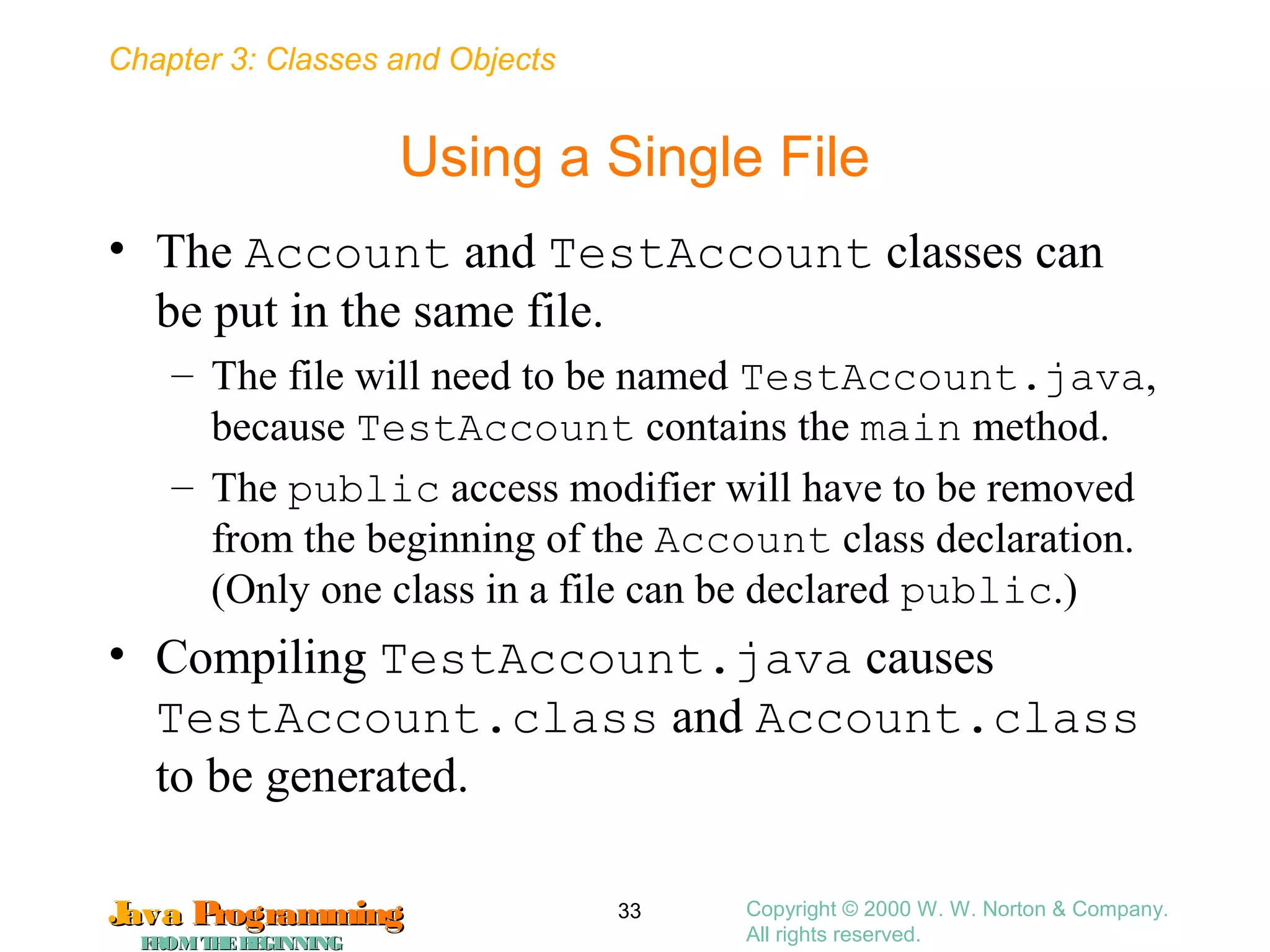 Chapter 3: Classes and Objects
JavaJava ProgrammingProgramming
FROMTHEBEGINNINGFROMTHEBEGINNING
Copyright © 2000 W. W. Norton & Company.
All rights reserved.
33
Using a Single File
• The Account and TestAccount classes can
be put in the same file.
– The file will need to be named TestAccount.java,
because TestAccount contains the main method.
– The public access modifier will have to be removed
from the beginning of the Account class declaration.
(Only one class in a file can be declared public.)
• Compiling TestAccount.java causes
TestAccount.class and Account.class
to be generated.
 