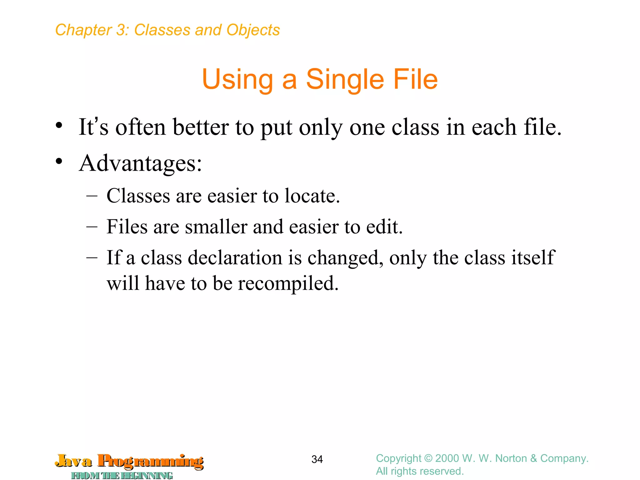 Chapter 3: Classes and Objects
JavaJava ProgrammingProgramming
FROMTHEBEGINNINGFROMTHEBEGINNING
Copyright © 2000 W. W. Norton & Company.
All rights reserved.
34
Using a Single File
• It’s often better to put only one class in each file.
• Advantages:
– Classes are easier to locate.
– Files are smaller and easier to edit.
– If a class declaration is changed, only the class itself
will have to be recompiled.
 