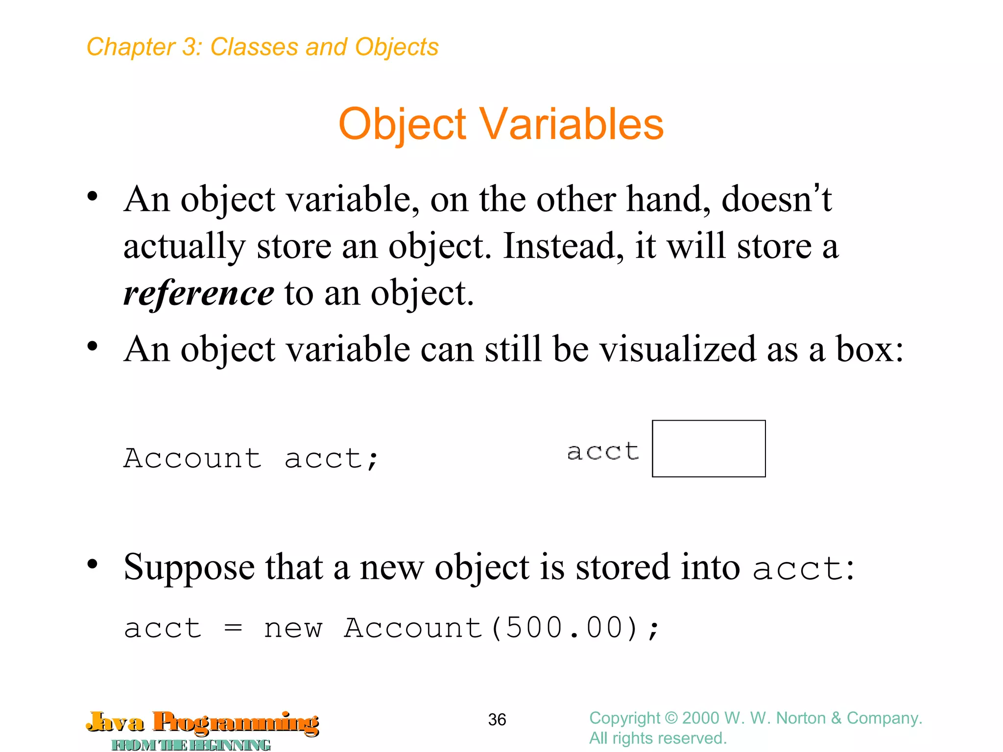 Chapter 3: Classes and Objects
JavaJava ProgrammingProgramming
FROMTHEBEGINNINGFROMTHEBEGINNING
Copyright © 2000 W. W. Norton & Company.
All rights reserved.
36
Object Variables
• An object variable, on the other hand, doesn’t
actually store an object. Instead, it will store a
reference to an object.
• An object variable can still be visualized as a box:
Account acct;
• Suppose that a new object is stored into acct:
acct = new Account(500.00);
 